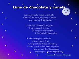 Luna de chocolate y canela
Camina la noche callada y sin brillo.
Caminan los niños, mujeres y hombres
con poca luz desde lo alto.
Luce dulce, bella como ninguna
la cara nueva de la luna.
De chispitas de chocolate
le han bañado las estrellas.
Y abundante polvo de canela
le ha rociado la lluvia.
Y aunque ahora el cielo embellece,
en una caja de nubes meterla quisiera
y con un lazo de sol adornarla,
para luego a mamá regalársela.
Roxana Hoces Montes
 
