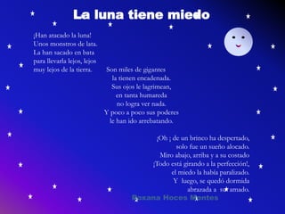 La luna tiene miedo
¡Han atacado la luna!
Unos monstros de lata.
La han sacado en bata
para llevarla lejos, lejos
muy lejos de la tierra. Son miles de gigantes
la tienen encadenada.
Sus ojos le lagrimean,
en tanta humareda
no logra ver nada.
Y poco a poco sus poderes
le han ido arrebatando.
¡Oh ¡ de un brinco ha despertado,
solo fue un sueño alocado.
Miro abajo, arriba y a su costado
¡Todo está girando a la perfección!,
el miedo la había paralizado.
Y luego, se quedó dormida
abrazada a su amado.
Roxana Hoces Montes
 