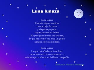 Luna lunaza
Cuando salgo a caminar
no me deja de mirar
y si quiero yo parar
seguro que me va imitar.
Me persigue y nunca me alcanza,
la que me sonríe, me hace un guiño
aunque solo sea un niño.
Luna lunaza
La que extrañarla a mi me hace
y cuando en el cielo no aparece…,
solo me queda añorar su brillante compañía.
Luna lunaza
Roxana Hoces Montes
 