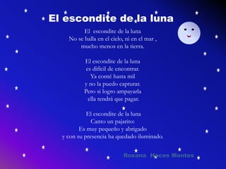 El escondite de la luna
No se halla en el cielo, ni en el mar ,
mucho menos en la tierra.
El escondite de la luna
es difícil de encontrar.
Ya conté hasta mil
y no la puedo capturar.
Pero si logro ampayarla
ella tendrá que pagar.
El escondite de la luna
Canto un pajarito:
Es muy pequeño y abrigado
y con su presencia ha quedado iluminado.
El escondite de la luna
Roxana Hoces Montes
 
