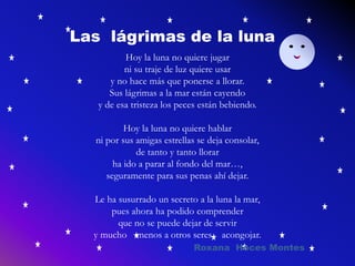 Las lágrimas de la luna
Hoy la luna no quiere jugar
ni su traje de luz quiere usar
y no hace más que ponerse a llorar.
Sus lágrimas a la mar están cayendo
y de esa tristeza los peces están bebiendo.
Hoy la luna no quiere hablar
ni por sus amigas estrellas se deja consolar,
de tanto y tanto llorar
ha ido a parar al fondo del mar…,
seguramente para sus penas ahí dejar.
Le ha susurrado un secreto a la luna la mar,
pues ahora ha podido comprender
que no se puede dejar de servir
y mucho menos a otros seres acongojar.
Roxana Hoces Montes
 