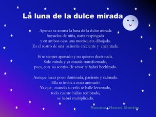 La luna de la dulce mirada
Apenas se asoma la luna de la dulce mirada
hoyuelos de niña, nariz respingada
y en ambos ojos una morisqueta dibujada.
Es el rostro de una señorita creciente y encantada.
Si te sientes apenado y no quieres decir nada.
Solo mírala y ya estarás transformado,
pues, con su sonrisa de amor te habrá hechizado.
Aunque luzca poco iluminada, paciente y calmada.
Ella te invita a estar animado
Ya que, cuando su velo se halle levantado,
todo cuanto hallas sembrado,
se habrá multiplicado.
Roxana Hoces Montes
 