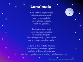 Con su traje negro noche
y el rostro enmascarado
sale como una bala
en su escoba plateada
una bella generala.
Profundamente respira
y a la primera bocanada
ya se siente relajada.
Mientras que abajo a gran escala
otros ya marcaron la retirada.
Y hasta la mar se halla mareada
los hombres, animales y plantas
también se han malhumorado
ante los aullidos de la noche acobardada.
Roxana Hoces Montes
Luna mala
 