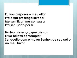 Eu vou preparar o meu altar
Pra a tua presença invocar
Me santificar, me consagrar
Pra ser usado por Ti
Na tua presença, quero estar
E tua beleza contemplar
Ser aceito com o mover Senhor, de seu cetro
ao meu favor
 