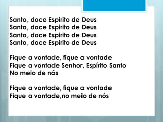 Santo, doce Espirito de Deus
Santo, doce Espirito de Deus
Santo, doce Espirito de Deus
Santo, doce Espirito de Deus
Fique a vontade, fique a vontade
Fique a vontade Senhor, Espírito Santo
No meio de nós
Fique a vontade, fique a vontade
Fique a vontade,no meio de nós
 