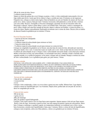 500 ml de creme de leite, fresco
3 colheres (sopa) de açúcar
Separe as claras das gemas dos ovos.Coloque as gemas, o leite e o leite condensado numa panela e leve ao
fogo médio para ferver. Assim que ferver, abaixe o fogo e cozinhe por mais 10 minutos ou até engrossar.
Enquanto isso, coloque as claras numa tigela e bata na batedeira ou com um batedor de arames até ficar em
ponto neve. Junte o açúcar e bata por mais 3 minutos.Acrescente, delicadamente o creme de leite e misture
com uma colher. Reserve. Esmigalhe os biscoitos champagne, passando um rolo de macarrão sobre eles.
Descasque o abacaxi. Apóie-o numa tábua e corte-o em tirinhas finas. Num pirex, comece a montagem do
pavê: cubra o fundo com uma fina camada de biscoito, depois o abacaxi em tirinhas, o creme de gemas, e o
creme de claras. Repita o procedimento finalizando novamente com o creme de claras. Decore com as rodelas
de abacaxi.Guarde na geladeira por no mínimo 12 horas.


Pavê de Chocolate Facílimo
- 1 pacote de biscoito champanhe
- 1 copo de leite
- 3 colheres (sopa) de achocolatado (para misturar no leite)
- 2 latas de creme de leite
- 9 colheres (sopa) de achocolatado em pó (para misturar no creme de leite)
Coloque no congelador da geladeira ou no freezer, uma das latas de creme de leite, deixando por uma hora.
Abra pelo fundo e tire o soro. A outra lata é para ser usada com o soro. Junte as duas latas de creme de leite às
9 colheres de achocolatado em pó. Coloque o leite e achocolatado num prato fundo e mexa bem para misturar.
Molhe os biscoitos no leite com achocolatado e vá arrumando num pirex, cobrindo o fundo e fazendo uma
segunda camada, se a vasilha for pequena, se for maior, coloque uma só camada. Despeje a mistura de creme
de leite e achocolatado. Leve à geladeira para gelar, por, pelo menos, 3 horas.

Gelatina colorida
ESCOLHA 1 GELATINA DE CADA SABOR ( QTO + CORES MELHOR) E FAÇA SEGUINDO AS
INDICAÇÕES.QDO ESTIVEREM DURINHAS, CORTE-AS EM CUBINHOS E MISTURE-AS NUMA FORMA
MAIOR.FAÇA UMA GELATINA DE MORANGO, LEVE PARA A GELADEIRA E QUANDO ESTIVER
COMEÇANDO O PROCESSO DE ENDURECIMENTO, RETIRE DA GELADEIRA, COLOQUE NO
LIQUIDIFICADOR JUNTANDO UMA LATA DE LEITE CONDENSADO. BATER ATÉ MISTURAR E DESPEJAR
EM CIMA DOS CUBINHOS RESERVADOS ANTERIORMENTE. DEPOIS É SÓ DEIXAR ENDURECER E
SABOREAR.

 Sorvete de leite condensado
1 lata de leite condensado
1 xícara de leite
2 ovos
Coloque o leite condensado, o leite e os ovos (clara e gema) em uma vasilha. Misture bem. Logo depois,
coloque a massa no liquidificador por 3 ou 4 minutos. Depois disso, ponha tudo em um pote de sorvete e
deixe no congelador por um dia.

Creme de leite caseiro
500 ml de leite
1 gema, de ovo
200 g de manteiga
200 g de gordura vegetal hidrogenada
Coloque o leite numa caneca e leve ao fogo baixo para esquentar. Apenas aqueça o leite até que fique morno.
 Retire o leite do fogo. Acrescente a gema no leite, mas não esqueça de passar a gema por uma peneira. Mexa
bem. Coloque a manteiga e a gordura vegetal, em temperatura ambiente, no recipiente com o leite e mexa
bem.Acrescente a mistura num liquidificador e bata-a por 3 minutos. Retire o creme de leite do liquidificador,
coloque-a num recipiente, cubra com filme plástico, e deixe-a na geladeira por no mínimo 24 horas.
 