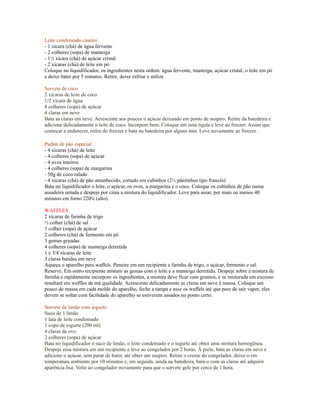 Leite condensado caseiro
- 1 xícara (chá) de água fervente
- 2 colheres (sopa) de manteiga
- 1½ xícara (chá) de açúcar cristal
- 2 xícaras (chá) de leite em pó
Coloque no liquidificador, os ingredientes nesta ordem: água fervente, manteiga, açúcar cristal, o leite em pó
e deixe bater por 5 minutos. Retire, deixe esfriar e utilize

Sorvete de coco
2 xícaras de leite de coco
1/2 xícara de água
8 colheres (sopa) de açúcar
4 claras em neve
Bata as claras em neve. Acrescente aos poucos o açúcar deixando em ponto de suspiro. Retire da batedeira e
adicione delicadamente o leite de coco. Incorpore bem. Coloque em uma tigela e leve ao freezer. Assim que
começar a endurecer, retire do freezer e bata na batedeira por alguns min. Leve novamente ao freezer .

Pudim de pão especial
- 4 xícaras (chá) de leite
- 4 colheres (sopa) de açúcar
- 4 ovos inteiros
- 4 colheres (sopa) de margarina
- 50g de coco ralado
- 4 xícaras (chá) de pão amanhecido, cortado em cubinhos (2½ pãezinhos tipo francês)
Bata no liquidificador o leite, o açúcar, os ovos, a margarina e o coco. Coloque os cubinhos de pão numa
assadeira untada e despeje por cima a mistura do liquidificador. Leve para assar, por mais ou menos 40
minutos em forno 220ºc (alto).

WAFFLES
2 xícaras de farinha de trigo
½ colher (chá) de sal
1 colher (sopa) de açúcar
2 colheres (chá) de fermento em pó
3 gemas graudas
4 colheres (sopa) de manteiga derretida
1 e 3/4 xícaras de leite
3 claras batidas em neve
Aqueça o aparelho para waffels. Peneire em um recipiente a farinha de trigo, o açúcar, fermento e sal.
Reserve. Em outro recipiente misture as gemas com o leite e a manteiga derretida. Despeje sobre a mistura de
farinha e rapidamente incorpore os ingredientes, a mistura deve ficar com grumos, e se misturada em excesso
resultará em waffles de má qualidade. Acrescente delicadamente as claras em neve à massa. Coloque um
pouco de massa em cada molde do aparelho, feche a tampa e asse os waffels até que pare de sair vapor, eles
devem se soltar com facilidade do aparelho se estiverem assados no ponto certo.

Sorvete de limão com iogurte
Suco de 1 limão
1 lata de leite condensado
1 copo de iogurte (200 ml)
4 claras de ovo
2 colheres (sopa) de açúcar
Bata no liquidificador o suco de limão, o leite condensado e o iogurte até obter uma mistura homogênea.
Despeje essa mistura em um recipiente e leve ao congelador por 2 horas. À parte, bata as claras em neve e
adicione o açúcar, sem parar de bater, até obter um suspiro. Retire o creme do congelador, deixe-o em
temperatura ambiente por 10 minutos e, em seguida, ainda na batedeira, bata-o com as claras até adquirir
aparência lisa. Volte ao congelador novamente para que o sorvete gele por cerca de 1 hora.
 