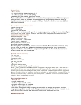 BOLO 5-10-15
- 5 ovos inteiros
- 10 colheres (sopa) de açúcar peneirado (200 g)
- 15 colheres (sopa) de amido de milho (200 g)
- Margarina para untar;- Farinha de trigo para polvilha
Numa batedeira, bata os ovos até formar uma espuma clara.Junte aos poucos o açúcar.Adicione aos poucos o
amido de milho.Coloque em uma forma para pudim untada com margarina e polvilhada com farinha de
trigo.Coloque para assar em forno pré-aquecido a 180°C por 40 min.Dica:não abra o forno antes de 20 min
para o bolo não abaixar.

Doce de Arroz com Leite Moça e canela
1 xícara (chá) de arroz
1 lata de Leite Moça
canela em pó , para decorar
Misture o arroz e um litro e meio de água fria em uma panela grande e leve ao fogo até ferver, abaixe o fogo e
deixe até que fique cozido. Junte o Leite Moça, mexa bem e retire do fogo. Sirva polvilhado com canela.
SOBREMESA REFRESCANTE
Gelatina sabor limão 1 caixa
Água fervente 1 xícara (chá)
Casa de limão ralada 2 colheres (chá)
Suco de limão ½ xícara (chá)
Leite condensado 1 ½ xícara (chá)
Biscoito de chocolate 8 unidades
Dissolva a gelatina na água fervente, junte a casca e o suco de limão. Acrescente o leite condensado, mexa
bem até formar um creme. Leve para a geladeira até que engrosse ligeiramente. Triture os biscoitos no
liquidificador. Reserve. Em um refratário, coloque o creme, polvilhe com o biscoito de chocolate e leve à
geladeira até que fique firme. Sirva gelada

Pudim de café com especiarias
300 ml de leite
casca de 1 laranja
1 pedaço de canela
200 ml de creme de leite
100 ml de café forte
4 gemas de ovo
10 colheres (sopa) de açúcar
10 colheres (sopa) de calda de caramelo para decorar
Ligue o forno à temperatura média. Coloque para ferver o leite c/ a casca de laranja (sem a parte branca) e a
canela. Retire do fogo, deixe amornar e junte o creme de leite e o café. Bata levemente as gemas com os ovos
e o açúcar. Acrescente o leite, em fio, mexendo sempre. Em seguida, coe a mistura para eliminar os eventuais
grumos. Despeje a mistura em uma fôrma com furo no meioe asse em banho-maria, no forno, por 1 h30m. Na
metade do cozimento, cubra a fôrma com papel-manteiga para o pudim não escurecer. Desenforme sobre 1
travessa e decore com a calda de caramelo.

Leite condensado industrial
- 2 litros de leite
- 600g de açúcar cristal
- 6 colheres (sopa) de amido de milho
- 8 colheres (sopa) de leite em pó integral
- 2 colheres (sopa) de fermento em pó
Numa panela, misture o leite, o açúcar, o amido de milho, o leite em pó e leve ao fogo baixo, mexendo
sempre para não grudar no fundo da panela. Deixe por aproximadamente 45 min. Dissolva o fermento em um
pouco de leite e junte a mistura. Mexa bem e retire do fogo. Deixe esfriar e leve para gelar.

Pudim de laranja fácil
 