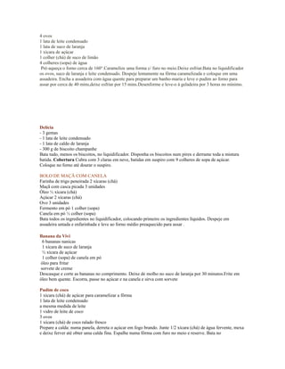 4 ovos
1 lata de leite condensado
1 lata de suco de laranja
1 xícara de açúcar
1 colher (chá) de suco de limão
4 colheres (sopa) de água
 Pré-aqueça o forno cerca de 160°.Caramelize uma forma c/ furo no meio.Deixe esfriar.Bata no liquidificador
os ovos, suco de laranja e leite condensado. Despeje lentamente na fôrma caramelizada e coloque em uma
assadeira. Encha a assadeira com água quente para preparar um banho-maria e leve o pudim ao forno para
assar por cerca de 40 mins,deixe esfriar por 15 mins.Desenforme e leve-o à geladeira por 3 horas no mínimo.




Delícia
- 3 gemas
- 1 lata de leite condensado
- 1 lata de caldo de laranja
- 300 g de biscoito champanhe
Bata tudo, menos os biscoitos, no liquidificador. Disponha os biscoitos num pirex e derrame toda a mistura
batida. Cobertura Cubra com 3 claras em neve, batidas em suspiro com 9 colheres de sopa de açúcar.
Coloque no forno até dourar o suspiro.

BOLO DE MAÇÃ COM CANELA
Farinha de trigo peneirada 2 xícaras (chá)
Maçã com casca picada 3 unidades
Óleo ½ xícara (chá)
Açúcar 2 xícaras (chá)
Ovo 3 unidades
Fermento em pó 1 colher (sopa)
Canela em pó ½ colher (sopa)
Bata todos os ingredientes no liquidificador, colocando primeiro os ingredientes líquidos. Despeje em
assadeira untada e enfarinhada e leve ao forno médio preaquecido para assar .

Banana da Vivi
  6 bananas nanicas
  1 xícara de suco de laranja
  ½ xícara de açúcar
  1 colher (sopa) de canela em pó
 óleo para fritar
 sorvete de creme
Descasque e corte as bananas no comprimento. Deixe de molho no suco de laranja por 30 minutos.Frite em
óleo bem quente. Escorra, passe no açúcar e na canela e sirva com sorvete

Pudim de coco
1 xícara (chá) de açúcar para caramelizar a fôrma
1 lata de leite condensado
a mesma medida de leite
1 vidro de leite de coco
3 ovos
1 xícara (chá) de coco ralado fresco
Prepare a calda: numa panela, derreta o açúcar em fogo brando. Junte 1/2 xícara (chá) de água fervente, mexa
e deixe ferver até obter uma calda fina. Espalhe numa fôrma com furo no meio e reserve. Bata no
 