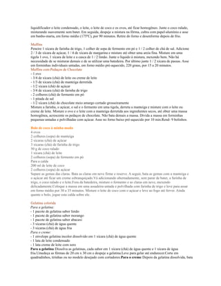 liquidificador o leite condensado, o leite, o leite de coco e os ovos, até ficar homogêneo. Junte o coco ralado,
misturando suavemente sem bater. Em seguida, despeje a mistura na fôrma, cubra com papel-alumínio e asse
em banho-maria, em forno médio (175ºC), por 90 minutos. Retire do forno e desenforme depois de frio.

Muffins
Peneire 1 xícara de farinha de trigo, 1 colher de sopa de fermento em pó e 1 / 2 colher de chá de sal. Adicione
2 / 3 de xícara de açúcar, 1 / 4 de xícara de margarina e misture até obter uma areia fina. Misture em uma
tigela 1 ovo, 1 xícara de leite e a casca de 1 / 2 limão. Junte o líquido à mistura, mexendo bem. Não há
necessidade de se misturar demais e de se utilizar uma batedeira. Por último junte 1 / 2 xícara de passas. Asse
em forminhas individuais untadas, em forno médio pré-aquecido, 220 graus, por 15 a 20 minutos.
Muffins com Pedaços de Chocolate
- 1 ovo
- 3/4 de xícara (chá) de leite ou creme de leite
- 1/3 de xícara (chá) de manteiga derretida
- 1/2 xícara (chá) de açúcar
- 3/4 de xícara (chá) de farinha de trigo
- 2 colheres (chá) de fermento em pó
- 1 pitada de sal
- 1/2 xícara (chá) de chocolate meio amargo cortado grosseiramente
Misture a farinha, o açúcar, o sal e o fermento em uma tigela, derreta a manteiga e misture com o leite ou
creme de leite. Misture o ovo e o leite com a manteiga derretida aos ingredientes secos, até obter uma massa
homogênea, acrescente os pedaços de chocolate. Não bata demais a massa. Divida a massa em forminhas
pequenas untadas e polvilhadas com açúcar. Asse no forno baixo pré-aquecido por 10 min.Rend- 9 bolinhos.

Bolo de coco à minha moda
4 ovos
2 colheres (sopa) de manteiga
2 xícaras (chá) de açúcar
3 xícaras (chá) de farinha de trigo
50 g de coco ralado
1 xícara (chá) de leite
2 colheres (sopa) de fermento em pó
Para a calda
200 ml de leite de coco
2 colheres (sopa) de açúcar
Separe as gemas das claras. Bata as claras em neve firme e reserve. A seguir, bata as gemas com a manteiga e
o açúcar até ficar um creme esbranquiçado.Vá adicionando alternadamente, sem parar de bater, a farinha de
trigo, o coco ralado e o leite.Fora da batedeira, misture o fermento e as claras em neve, mexendo
delicadamente.Coloque a massa em uma assadeira untada e polvilhada com farinha de trigo e leve para assar
em forno médio por 30 a 35 minutos. Misture o leite de coco com o açúcar e leve ao fogo até ferver. Ainda
quente o bolo, jogue esta calda sobre ele.

Gelatina colorida
Para a gelatina:
- 1 pacote de gelatina sabor limão
- 1 pacote de gelatina sabor morango
- 1 pacote de gelatina sabor abacaxi
- 3 xícaras (chá) de água quente
- 3 xícaras (chá) de água fria
Para o creme:
- 1 envelope gelatina incolor dissolvido em 1 xícara (chá) de água quente
- 1 lata de leite condensado
- 1 lata creme de leite com soro
Para a gelatina:Dissolva as gelatinas, cada sabor em 1 xícara (chá) de água quente e 1 xícara de água
fria.Umedeça as fôrmas de 20 cm x 30 cm e despeje a gelatina.Leve para gelar até endurecer.Corte em
quadradinhos, tirinhas ou no modelo desejado com cortadores.Para o creme:Depois da gelatina dissolvida, bata
 