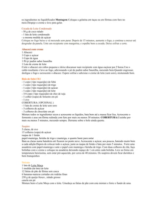 os ingredientes no liquidificador.Montagem:Coloque a gelatina em taças ou em fôrmas com furo no
meio.Despeje o creme e leve para gelar.

Cocada de Leite Condensado
- 50 g de coco ralado
- 1 lata de leite condensado
- a mesma medida de açúcar
Coloque no fogo baixo e vá mexendo sem parar. Depois de 15 minutos, aumente o fogo, e continue a mexer até
desgrudar da panela. Unte um recipiente com margarina, e espalhe bem a cocada. Deixe esfriar e corte.

Abacaxi com creme
1 Abacaxi
1 Copo e açúcar
1 Copo de água
1 Pó p/ pudim sabor baunilha
1 Lata de creme de leite
Corte o abacaxi em cubos pequeno e deixe descansar num recipiente com água eaçúcar por 2 horas.Use o
caldo resultante e leve ao fogo, adicionando o pó de pudim sabor baunilha, mexendo bem.Quando engrossar,
desligue o fogo e acrescente o abacaxi. Espere esfriar e adicione o creme de leite (sem soro), misturando bem.

Bolo de fubá 1X1
- 1 copo ( tipo requeijão) de fubá
- 1 copo ( tipo requeijão) de trigo
- 1 copo ( tipo requeijão) de açúcar
- 1 copo ( tipo requeijão) de leite
- 3/4 copo ( tipo requeijão) de óleo de soja
- 1 colher (sopa) de femento em pó
- 1 ovo
COBERTURA ( OPCIONAL )
- 1 lata de creme de leite sem soro
- 3 colheres de açúcar
- 3 colheres de chocolate em pó
Misture todos os ingredientes secos e acrescente os líquidos, bata bem até a massa ficar lisa. Acrescente o
fermento e asse em fôrma redonda com furo por mais ou menos 30 minutos. COBERTURA:Cozinhe por
mais ou menos 5 minutos, mexendo sempre. Derrame sobre o bolo ainda quente.

Suspiro
5 claras, de ovo
15 colheres (sopa) de açúcar
raspas de 1 limão
papel-manteiga, farinha de trigo e manteiga, o quanto baste para untar
Bata as claras numa batedeira até ficarem no ponto neve. Acrescente o açúcar, aos poucos, batendo muito bem
a cada adição.Depois de colocar todo o açúcar, junte as raspas de limão e bata por mais 5 minutos. Forre uma
assadeira com papel-manteiga e unte o papel com manteiga e farinha de trigo. Com duas colheres de chá, faça
bolinhas com o creme e coloque na assadeira deixando espaço de 1 cm entre cada bolinha. Leve ao forno em
temperatura baixíssima, sem estar pré-aquecido, por cerca de 40 minutos. Os suspiros devem ficar durinhos e
bem branquinhos

Siricaia
1 lata de Leite Moça
1 medida (da lata) de leite
12 fatias de pão de fôrma sem casca
6 bananas-nanicas cortadas em rodelas finas
250 g de queijo fresco , ralado grosso
canela em pó
Misture bem o Leite Moça com o leite. Umedeça as fatias de pão com esta misture e forre o fundo de uma
 