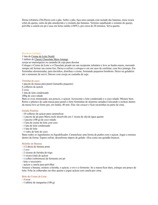 fôrma refratária (20x30cm) com o pão. Sobre o pão, faça uma camada com metade das bananas, meia xícara
(chá) do queijo, outra de pão umedecido e o restante das bananas. Termine espalhando o restante do queijo,
polvilhe a canela em pó e asse em forno médio (180ºC), por cerca de 20 minutos. Sirva quente.




Bombons Gelados
1 lata de Creme de Leite Nestlé
1 tablete de Classic Chocolate Meio Amargo
cereja ao marrasquino ou castanha de caju para decorar
Coloque o Creme de Leite e o Chocolate picado em um recipiente refratário e leve ao banho-maria, mexendo
sempre até formar um creme liso. Deixe-o esfriar e coloque-o em um saco de confeitar, com bico pitanga. Em
forminhas aluminizadas, para docinhos, distribua o creme, formando pequenos bombons. Deixe na geladeira
até o momento de servir. Decore com cereja ou castanha de caju.

Tortinha de coco.
1 pacote de massa para pastel (tamanho pequeno)
6 colheres de açúcar
2 ovos
1 lata de leite condensado
200g de coco ralado
Bata os ovos misturando, aos poucos, o açúcar. Acrescente o leite condensado e o coco ralado. Misture bem.
Retire o plástico de cada massa para pastel e forre forminhas de alumínio untadas.Colocando o recheio dentro
da massa leve ao forno por, em média, 40 min. Elas vão crescer e ficar escurinhas na parte de cima.

Gelado Paulista
- 10 colheres de açúcar para caramelizar
- 1 pacote de pó para Maria mole dissolvido em 1 xícara de chá de água quente
- 1 pacote (100 g) de coco ralado
- 1 lata de creme de leite com soro
- 1 lata de leite condensado
- 1 lata de leite
- 1 vidro de leite de coco
Bater todos os ingredientes no liquidificador. Caramelizar uma forma de pudim com o açúcar. Jogue a mistura
dentro da forma. Espere esfriar, desenforme depois de gelado (fica como um quindão branco).

Bolinho de Banana
- 1/2 dúzia de banana prata
- 1 ovo
- 2 xícaras de farinha de trigo
- 1 xícara (chá) de açúcar
- 1 colher (sobremesa) de fermento em pó
- leite o necessário
- açúcar e canela para polvilhar
Amasse a banana, misture a farinha, o açúcar, o ovo e o fermento. Se a massa ficar dura, coloque um pouco de
leite. Frite às colheradas em óleo quente e jogue açúcar com canela por cima.

Bolo de Creme de Leite
- 3 ovos
- 1 tablete de margarina (100 g)
 