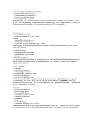 - 2 xícaras (chá) de açúcar (não muito cheias)
- 2 xícaras (chá) de farinha de trigo
- 2 colheres (sopa) de fermento em pó
- 1 lata de creme de leite com soro
- 1 colher (sopa) de amido de milho
Bata a margarina com o açúcar e as gemas. Adicione a farinha e o amido de milho. Bata bem. Junte o creme
de leite e bata mais um pouco. Incorpore levemente as claras em neve e, por último, o fermento. Coloque em
fôrma untada e enfarinhada. Leve para assar em forno médio (180ºC) e pré-aquecido




Pudim Capuccino
- 1 lata de leite condensado
- 2 latas (leite condensado) de leite comum
- 4 ovos
- 1 xícara (chá) de chocolate em pó
- 1 colher (sopa) de café solúvel
- 1 xícara (chá) de açúcar (para caramelizar a forma)
Bata bem todos os ingredientes no liquidificador. Coloque em uma forma caramelizada e leve em banho-
maria por 45 minutos.

Gelado de Morango
- 1 pacote de gelatina de morango
- 1 copo de iogurte sabor morango
- morangos
- folhas de hortelã fresca
faça a gelatina conforme instruções da embalagem, coloque numa vasilha e leve a geladeira até ficar durinha.
quando endurecer coloque a gelatina no liquidificador junto com o iogurte e o morango. Bata bem.leve a
geladeira para endurecer.

Flan de Chocolate
- 1 L de leite
- 1 colher (sopa) de açúcar
- 3 colheres (sopa) de maisena
- 3 colheres (sopa) de chocolate em pó
- 1 lata de leite condensado
- 1 lata de creme de leite sem soro
misture numa panela o leite, o açúcar, a maisena (já dissolvida em meio copo de leite para não empelotar) e o
chocolate em pó. leve ao fogo. Mexa com uma colher de pau até engrossar. O segredinho: depois que
engrossar, deixe o creme esfriar e bata no liquidificador junto com a lata de leite condensado e a lata de creme
de leite.Leve para gelar por 4 horas.

Bolo Areia
- 1 xícara (chá) de manteiga
- 2 xícaras (chá) de açúcar
- 2 xícaras (chá) de farinha
- 1 xícara (chá) de amido de milho
- 1 colher(chá) de fermento
- 1 pitada de sal
- 3 ovos
- 1 xícara (chá)de leite
- 1 colher (chá) de raspa de casca de limão
Unte uma forma de canudo no centro e polvilhe com farinha de trigo. Bata a manteiga com açúcar, acrescente
os ovos, um de cada vez, e por último a farinha misturada e depois peneirada com o fermento e o amido de
 