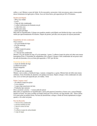milho e o sal. Misture a casca de limão. Se for necessário, acrescente o leite aos poucos, para a massa poder
descer lentamente da tigela para a fôrma. Asse em forno baixo, pré-aquecido por 40 a 50 minutos.

Bombocado Rápido
- 200 g coco ralado
- 4 ovos
- 2 latas de leite condensado
- 1 colher (sobremesa) de fermento em pó
- 1 vidro leite coco
- farinha para untar
- açúcar para polvilhar
Bata tudo no liquidificador. Coloque em assadeira untada e polvilhada com farinha de trigo e asse em forno
médio por aproximadamente 40 minutos. Depois de pronto, polvilhe com um pouco de açúcar peneirado.


Empadinhas de leite condensado
Para a massa:
- 125 g de farinha de trigo
- 65 g de manteiga
- 1 gema
- 1 colher (sopa) de açúcar
Para o recheio:
-1 ½ lata de leite condensado
Misture 125 g de farinha de trigo, 65 g de manteiga, 1 gema, 2 colheres (sopa) de açúcar até obter uma massa
homogênea.Forre 12 forminhas de empadinhas com a massa. Coloque o leite condensado até um pouco mais
do meio da forminha e leve ao forno pré-aquecido a 170ºC por 40 min.

Panelinhas de doce de leite
1 xícara de farinha de trigo
2 colheres de açúcar
65g de margarina
1 gema
1 1/2 lata de leite condensado
Misture. com as mãos, a farinha de trigo, o açúcar, a margarina e a gema. Misture bem até obter uma massa
uniforme. Forre forminhas de alumínio com pedaços da massa. Depois coloque o leite condensado em cada
uma. Leve ao forno pré-aquecido por, em média, 1 hora

Pudim "engana visita"
- 10 colheres (sopa) de açúcar
- 5 ovos inteiros
- 3 copos (tipo americano) de leite
- 9 bolachas tipo maisena
Para caramelar a forma: - 1 xícara (chá) de açúcar
Bata todos os ingredientes no liquidificador e passe pela peneira.Caramelize a forma com o açúcar.Despeje
líquido na forma leve para cozinhar em banho-maria por 30 ou 40 min, em fogo brando. Obs.: Deixe esfriar.
Leve para gelar na própria forma. Na hora de desenformar, coloque o fundo da forma rapidamente na água
quente e vire sobre um prato.

Pavê da Bruxinha
- 1 lata de leite condensado
- a mesma medida de leite
- 1 lata de creme de leite
- 2 ovos
- 8 colheres (sopa) de achocolatado
- 1 copo de água
 