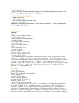 1 copo de iogurte natural
Dissolva a gelatina na água fervente. Coloque o iogurte no liquidificador, junte a gelatina dissolvida e bata
bem.Divida em taças e leve à geladeira por uns 40 minutos.

Sobremesa Prática de Quatro Ingredientes
- 1 lata de creme de leite
- 3 colheres de sopa de acucar
- 3 ovos- 5 colheres de sopa de chocolate em pó
- biscoito tipo maizena picado
Bater tosos os ingredientes, menos o biscoito e colocar numa travessa.Colocar o bicoito picado por cima e
levar ao congelador por duas horas.



Pavê formigueiro
cobertura
3 claras
¼ xícara (chá) de chocolate granulado
4 colheres (sopa) de açúcar
1 lata de creme de leite (sem soro) gelado
  creme de baunilha
1 xícara (chá) de leite condensado
1 xícara (chá) de leite
¼ xícara de chocolate granulado
3 gemas
essência de baunilha a gosto
  creme de chocolate
2 xícaras (chá) de leite
2 colheres (sopa) de amido de milho
2 colheres (sopa) de chocolate em pó
6 colheres (sopa) de açúcar
Creme de baunilha: misture os ingredientes, coloque em uma panela e leve ao fogo. Cozinhe até o creme
engrossar, retire do fogo e deixe esfriar levemente. Adicione o chocolate e misture delicadamente p/que o
chocolate não derreta totalmente. Despeje a mistura em um refratário e leve à geladeira por 15 min. Creme de
chocolate: misture os ingredientes, coloque em uma panela e leve ao fogo para engrossar. Deixe esfriar
levemente e despeje sobre o creme de baunilha. Cobertura: bata as claras em neve e adicione o açúcar batendo
um pouco mais; misture o creme de leite. Cubra o refratário com este creme e salpique com chocolate
granulado. Leve para gelar por 12 horas.

Pavê bicolor
3 ovos separados
1 lata de leite condensado
2 latas de leite (medir na de leite condensado)
1 lata de creme de leite
4 colheres (sopa) de açúcar
1 pacote de biscoito champagne
3 colheres (sopa) de chocolate em pó
3 colheres (sopa) de nescau
1 colher (chá) de essência de baunilha
Em uma tigela, bata levemente as gemas c/o leite e o leite condensado. Misture bem. Transfira p/1 panela e
leve ao fogo misturando até que o creme engrosse. Ferva em fogo baixo por 1 minuto. Retire do fogo e
acrescente a essência de baunilha. Despeje a mistura em um pirex Coloque as claras em uma batedeira e
acrescentando o açúcar aos poucos. Quando as claras estiverem em ponto de neve, desligue a batedeira e
acrescente o creme de leite, misturando-o delicadamente c/1 colher de pau. Reserve. Misture o chocolate e o
nescau ao leite restante. Embebede os biscoitos na mistura de chocolate e com eles cubra o creme de gemas.
 