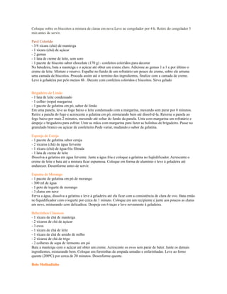 Coloque sobre os biscoitos a mistura de claras em neve.Leve ao congelador por 4 h. Retire do congelador 5
min antes de servir.

Pavê Colorido
- 3/4 xícara (chá) de manteiga
- 1 xícara (chá) de açúcar
- 2 gemas
- 1 lata de creme de leite, sem soro
- 1 pacote de biscoito sabor chocolate (170 g) - confeitos coloridos para decorar
Na batedeira, bata a manteiga e o açúcar até obter um creme claro. Adicione as gemas 1 a 1 e por último o
creme de leite. Misture e reserve. Espalhe no fundo de um refratário um pouco do creme, sobre ele arrume
uma camada de biscoitos. Proceda assim até o termino dos ingredientes, finalize com a camada de creme.
Leve à geladeira por pelo menos 6h . Decore com confeitos coloridos e biscoitos. Sirva gelado


Brigadeiro de Limão
- 1 lata de leite condensado
- 1 colher (sopa) margarina
- 1 pacote de gelatina em pó, sabor de limão
Em uma panela, leve ao fogo baixo o leite condensado com a margarina, mexendo sem parar por 8 minutos.
Retire a panela do fogo e acrescente a gelatina em pó, misturando bem até dissolvê-la. Retorne a panela ao
fogo baixo por mais 2 minutos, mexendo até soltar do fundo da panela. Unte com margarina um refratário e
despeje o brigadeiro para esfriar. Unte as mãos com margarina para fazer as bolinhas de brigadeiro. Passe no
granulado branco ou açúcar de confeiteiro.Pode variar, mudando o sabor da gelatina.

Esponja de Cereja
- 1 pacote de gelatina sabor cereja
- 2 xícaras (chá) de água fervente
- 1 xícara (chá) de água fria filtrada
- 1 lata de creme de leite
Dissolva a gelatina em água fervente. Junte a água fria e coloque a gelatina no liqüidificador. Acrescente o
creme de leite e bata até a mistura ficar espumosa. Coloque em forma de alumínio e leve à geladeira até
endurecer. Desenforme antes de servir.

Espuma de Morango
- 1 pacote de gelatina em pó de morango
- 300 ml de água
- 1 pote de iogurte de morango
- 3 claras em neve
Ferva a água, dissolva a gelatina e leve à geladeira até ela ficar com a consistência de clara de ovo. Bata então
no liquidificador com o iogurte por cerca de 1 minuto. Coloque em um recipiente e junte aos poucos as claras
em neve, misturando com delicadeza. Despeje em 6 taças e leve novamente à geladeira.

Bebezinhos Clássicos
- 1 xícara de chá de manteiga
- 2 xícaras de chá de açúcar
- 3 ovos
- 1 xícara de chá de leite
- 1 xícara de chá de amido de milho
- 2 xícaras de chá de trigo
- 2 colheres de sopa de fermento em pó
Bata a manteiga com o açúcar até obter um creme. Acrescente os ovos sem parar de bater. Junte os demais
ingredientes, misturando bem. Coloque em forminhas de empada untadas e enfarinhadas. Leve ao forno
quente (200ºC) por cerca de 20 minutos. Desenforme quente.

Bolo Molhadinho
 