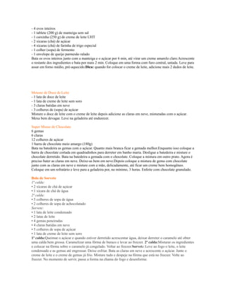 - 4 ovos inteiros
- 1 tablete (200 g) de manteiga sem sal
- 1 caixinha (250 g) de creme de leite UHT
- 2 xícaras (chá) de açúcar
- 4 xícaras (chá) de farinha de trigo especial
- 1 colher (sopa) de fermento
- 1 envelope de queijo parmesão ralado
Bata os ovos inteiros junto com a manteiga e o açúcar por 6 min, até virar um creme amarelo claro.Acrescente
o restante dos ingredientes e bata por mais 2 min. Coloque em uma forma com furo central, untada. Leve para
assar em forno médio, pré-aquecido.Dica: quando for colocar o creme de leite, adicione mais 2 dedos de leite.




Mousse de Doce de Leite
- 1 lata de doce de leite
- 1 lata de creme de leite sem soro
- 3 claras batidas em neve
- 3 colheres de (sopa) de açúcar
Misture o doce de leite com o creme de leite depois adicione as claras em neve, misturadas com o açúcar.
Mexa bem devagar. Leve na geladeira até endurecer.

Super Musse de Chocolate
6 gemas
6 claras
12 colheres de açúcar
1 barra de chocolate meio amargo (180g)
Bata na batedeira as gemas com o açúcar. Quanto mais branca ficar a gemada melhor.Enquanto isso coloque a
barra de chocolate cortada em quadradinhos para derreter em banho maria. Desligue a batedeira e misture o
chocolate derretido. Bata na batedeira a gemada com o chocolate. Coloque a mistura em outro prato. Agora é
preciso bater as claras em neve. Deixe-as bem em neve.Depois coloque a mistura de gema com chocolate
junto com as claras em neve e misture com a mão, delicadamente, até ficar um creme bem homogêneo.
Coloque em um refratário e leve para a geladeira por, no mínimo, 3 horas. Enfeite com chocolate granulado.

Bolo de Sorvete
1ª calda:
• 2 xícaras de chá de açúcar
• 1 xícara de chá de água
2ª calda:
• 5 colheres de sopa de água
• 2 colheres de sopa de achocolatado
Sorvete:
• 1 lata de leite condensado
• 2 latas de leite
• 4 gemas peneiradas
• 4 claras batidas em neve
• 5 colheres de sopa de açúcar
• 1 lata de creme de leite sem soro
1ª calda:Queimar o açúcar e quando estiver derretido acrescentar água, deixar derreter o caramelo até obter
uma calda bem grossa. Caramelizar uma fôrma de buraco e levar ao freezer. 2ª calda:Misturar os ingredientes
e colocar na fôrma sobre o caramelo já congelado. Voltar ao freezer.Sorvete:Leve ao fogo o leite, o leite
condensado e as gemas até engrossar. Deixe esfriar. Bata as claras em neve e acrescente o açúcar. Junte o
creme de leite e o creme de gemas já frio. Misture tudo e despeje na fôrma que está no freezer. Volte ao
freezer. No momento de servir, passe a forma na chama do fogo e desenforme.
 