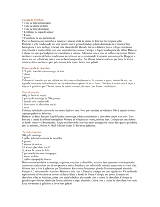 Cassata de Bombom
• 1 lata de leite condensado
• 1 lata de creme de leite
• 1 lata de leite desnatado
• 4 colheres de sopa de açúcar
• 4 ovos
• 8 bombons de sua preferência
Picar os bombons em cubinhos e reservar. Colocar a lata de creme de leite no freezer para gelar.
Misturar o leite condensado em uma panela, com 4 gemas batidas e o leite desnatado até a mistura ficar
homogênea. Levar ao fogo e mexer para não embolar. Quando iniciar a fervura, baixar o fogo e continuar
mexendo até a mistura ficar com uma consistência cremosa. Desligar o fogo e cuidar para não talhar. Bater as
4 claras em neve para adquirirem consistência e volume. Adicionar uma a uma as colheres de açúcar. Retirar
do freezer o creme de leite e o adicionar às claras em neve, misturando levemente com um garfo. Despejar o
creme em um refratário e cobrir com os bombons picados. Por último, colocar as claras por cima de toda a
mistura e levar ao freezer por, pelo menos, três horas. Servir bem gelado.

Musse rápida de chocolate
125 g de chocolate meio amargo picado
3 claras
1 gema
Coloque o chocolate em um refratário e dereta-o em banho-maria. Acrescente a gema, msiture bem e, em
seguida, incorpore delicadamente as claras batidas em ponto de neve firme. Distribua a mistura em 4 taças e
leve-as à geladeira por 2 horas. Antes de servir a musse, decore-a com frutas cristalizadas.

Torta de marido
400g de bolacha maria
1 pacote de manteiga de 200 gramas
1 lata de leite condensado
1 lata e meia de chocolate em pó
3 ovos
Coloque as bolachas dentro de um pano e feche-o bem. Bata para quebrar as bolachas. Não é preciso triturar.
Apenas quebrar as bolachas.
Deixe-as de lado. Bata no liquidificador a manteiga, o leite condensado, o chocolate em pó e os ovos. Bata
bem até o creme ficar bem homogêneo. Misture as bolachas no creme, misture bem. Coloque em uma forma
de fundo removível bem untada. Raspe meia barra de chocolate meio amargo por cima e leve para a geladeira
por, no mínimo, 3 horas. O ideal é deixar a torta 24 horas na geladeira.

 Pavê de chocolate
200 g de manteiga
1 colher (chá) de essência de baunilha
4 gemas
2 xícaras de açúcar
3/4 xícara chocolate em pó
½ xícara de creme de leite
2 pacotes de biscoito champagne
1 xícara de leite
2 colheres (sopa) de Nescau
Bata em uma batedeira a manteiga, as gemas, o açúcar e a baunilha, até estar bem cremoso e esbranquiçado.
Acrescente o chocolate em pó aos poucos e com a batedeira, em velocidade mínima, acrescente o creme leite.
Misture bem e leve à geladeira por 30 minutos. Forre uma fôrma (tipo pão de fôrma) com papel alumínio.
Reserve 1/3 do creme de chocolate. Misture o leite com o Nescau e coloque em uma tigela rasa. Vá molhando
rapidamente os biscoitos na mistura de leite e forre o fundo da fôrma. Coloque um pouco do creme de
chocolate sobre as bolachas, cubra com mais bolachas, alternando com o creme de chocolate. Coloque na
geladeira por 4 horas. Retire da fôrma e elimine o papel alumínio. Cubra com o creme de chocolate reservado.
Leve novamente à geladeira e sirva bem gelado.
 
