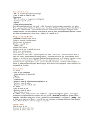 Pavê de Salada de Frutas
- 400 g de biscoitos tipo inglês ou champagne
- 1 lata de salada de frutas em calda
Para o creme
- 200 g de manteiga ou margarina sem sal e gelada
- 6 colheres (sopa) de açúcar
- 3 gemas
- 1 copo de iogurte bem gelado
Escorra bem a salada de frutas, reservando a calda. Bata muito bem a manteiga ou a margarina com açúcar.
Junte as gemas, sempre batendo, até obter um creme liso e fofo. Por último, misture o iogurte.Vá molhando os
biscoitos na calda reservada e forre com uma camada dos mesmos o fundo de um pirex retangular médio.
Cubra os biscoitos com uma camada de creme, outra de salada de frutas, novamente uma de biscoitos e, assim
por diante, terminando com o creme. Leve à geladeira até a hora de servir.

Manjar de café com chocolate
 cobertura1/2 xícara (chá) de açúcar
5 colheres (sopa) de chocolate em pó
1 colher (sopa) de margarina
2 colheres (sopa) de leite
  creme:3 gemas
3 xícaras (chá) de leite
1 xícara (chá) de café em infusão bem forte
1 e 1/2 xícara (chá) de açúcar
10 colheres (sopa) de maisena
Creme: peneire as gemas sobre o copo do liquidificador. Junte o leite, o café, o açúcar e a maisena. Bata até
obter uma mistura homogênea e despeje numa panela. Leve ao fogo e cozinhe, sem parar de mexer, por 15
minutos, ou até obter um creme encorpado. Retire do fogo e deixe amornar por 15 minutos. Distribua o creme
em 8 taças, com capacidade para 200 ml cada uma, e leve à geladeira por 2 horas, ou até ficar firme.
Cobertura: leve ao fogo uma panela com o açúcar, o chocolate, a margarina e o leite. Cozinhe, sem parar de
mexer, até obter uma calda encorpada. Retire do fogo, deixe amornar e leve para gelar. Sirva o manjar de café
com a calda de chocolate.

Espuma Gelada
1ª Camada
- 1 lata de leite condensado
- 1 copo de leite em pó (dissolvido)
- 4 gemas
2ª Camada
- 2 copos de leite
- 8 colheres (sopa) de achocolatado ou chocolate em pó
- 8 colheres (sopa) de açúcar
- 2 colheres (sopa) de amido de milho
3ª Camada
- 1 lata de creme de leite
- 4 colheres (sopa) de açúcar
- 4 claras batidas em neve
1ª Camada - Numa panela, misture o leite condensado, o copo de leite em pó e as gemas. Leve ao fogo e,
quando ferver, despeje na travessa refratária onde será servido.2ª Camada - Numa panela, misture o leite, o
chocolate, o açúcar e o amido. Leve ao fogo e, quando ferver, distribua sobre a 1ª Camada. 3ª Camada - Bata
as claras em neve e reserve. Misture o creme de leite com o açúcar e, em seguida, adicione as claras. Despeje
sobre a 2ª Camada. Espere esfriar e coloque no congelador.

Gelatina Confete
1 lata de creme de leite
1 caixinha de gelatina sabor limão
1 caixinha de gelatina sabor uva
 