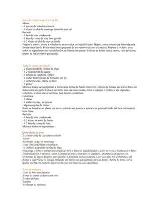 Torta de Limão Super Fácil da Idi
Massa
- 1 pacote de bolacha maisena
- 1 xícara de chá de manteiga derretida sem sal
Recheio
- 1 lata de leite condensado
- 1 lata de creme de leite bem gelado
- 1/2 xícara de chá de suco de limão
Prepare a massa: triture a bolacha no processador ou liqüidificador. Depois, junte a manteiga derretida para
formar uma farofa. Forrar uma forma pequena de aro removível com esta massa. Prepare o recheio: Bata
todos os ingredientes no liqüidificador até formar um creme. Colocar na forma com a massa, ralar por cima,
raspas de limão e levar para gelar.



Torta de Limão da Cláudia
- 2 xícaras(chá) de farinha de trigo
- 1/2 xícara(chá) de açúcar
- 1 tablete de claybom(100gr)
- 1 colher (sobremesa) de fermento em pó
- 3 colheres(sopa) creme de leite
- 1 gema.
Misturar todos os ingredientes e forrar uma forma de fundo removível. Depois de forrada dar vários furos no
fundo com um garfo. Colocar no forno para dar uma corada, retire e coloque o recheio e em seguida a
cobertura, e torne a levar ao forno para dourar a cobertura.
Cobertura:
- 2 claras
- 4 colheres(sopa) de açúcar
- algumas gotas de limão.
Bater na batedeira as claras em neve e colocar aos poucos o açúcar e as gotas de limão até ficar um suspiro
bem firme.
Recheio:
- 1 lata de leite condensado
- 1/2 xícara de suco de limão
- 1/2 lata de creme de leite.
Misturar todos os ingredientes .

Queijadinha de coco
2 xícaras (chá) de coco fresco ralado
3 ovos
4 colheres (sopa) de manteiga
1 lata (395 g) de leite condensado
10 colheres (sopa) de farinha de trigo
Preaqueça o forno à temperatura média (180ºC). Bata no liquidificador o coco, os ovos, a manteiga e o leite
condensado por 3 minutos. Junte a farinha de trigo e bata por 15 segundos. Distribua o creme em 10
forminhas de papel, próprias para muffin, e disponha numa assadeira. Leve ao forno por 20 minutos, até
dourar a superfície, ou até que enfiando um palito nas queijadinhas ele saia limpo. Retire do forno, sirva
quente ou fria. Se preferir, decore com coco em fitas ou coco queimado.

Torta de bombom
1 lata de leite condensado
3 latas de creme de leite com soro
2 copos de leite
3 gemas
3 colheres de maisena
 