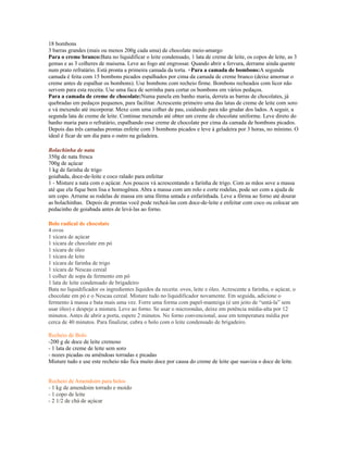 18 bombons
3 barras grandes (mais ou menos 200g cada uma) de chocolate meio-amargo
Para o creme branco:Bata no liquidificar o leite condensado, 1 lata de creme de leite, os copos de leite, as 3
gemas e as 3 colheres de maisena. Leve ao fogo até engrossar. Quando abrir a fervura, derrame ainda quente
num prato refratário. Está pronta a primeira camada da torta. +Para a camada de bombons:A segunda
camada é feita com 15 bombons picados espalhados por cima da camada de creme branco (deixe amornar o
creme antes de espalhar os bombons). Use bombons com recheio firme. Bombons recheados com licor não
servem para esta receita. Use uma faca de serrinha para cortar os bombons em vários pedaços.
Para a camada de creme de chocolate:Numa panela em banho maria, derreta as barras de chocolates, já
quebradas em pedaços pequenos, para facilitar. Acrescente primeiro uma das latas de creme de leite com soro
e vá mexendo até incorporar. Mexe com uma colher de pau, cuidando para não grudar dos lados. A seguir, a
segunda lata de creme de leite. Continue mexendo até obter um creme de chocolate uniforme. Leve direto do
banho maria para o refratário, espalhando esse creme de chocolate por cima da camada de bombons picados.
Depois das três camadas prontas enfeite com 3 bombons picados e leve à geladeira por 3 horas, no mínimo. O
ideal é ficar de um dia para o outro na geladeira.

Bolachinha de nata
350g de nata fresca
700g de açúcar
1 kg de farinha de trigo
goiabada, doce-de-leite e coco ralado para enfeitar
1 - Misture a nata com o açúcar. Aos poucos vá acrescentando a farinha de trigo. Com as mãos sove a massa
até que ela fique bem lisa e homogênea. Abra a massa com um rolo e corte rodelas, pode ser com a ajuda de
um copo. Arrume as rodelas de massa em uma fôrma untada e enfarinhada. Leve a fôrma ao forno até dourar
as bolachinhas. Depois de prontas você pode recheá-las com doce-de-leite e enfeitar com coco ou colocar um
pedacinho de goiabada antes de levá-las ao forno.

Bolo radical de chocolate
4 ovos
1 xícara de açúcar
1 xícara de chocolate em pó
1 xícara de óleo
1 xícara de leite
1 xícara de farinha de trigo
1 xícara de Nescau cereal
1 colher de sopa de fermento em pó
1 lata de leite condensado de brigadeiro
Bata no liquidificador os ingredientes líquidos da receita: ovos, leite e óleo. Acrescente a farinha, o açúcar, o
chocolate em pó e o Nescau cereal. Misture tudo no liquidificador novamente. Em seguida, adicione o
fermento à massa e bata mais uma vez. Forre uma forma com papel-manteiga (é um jeito de “untá-la” sem
usar óleo) e despeje a mistura. Leve ao forno. Se usar o microondas, deixe em potência média-alta por 12
minutos. Antes de abrir a porta, espere 2 minutos. No forno convencional, asse em temperatura média por
cerca de 40 minutos. Para finalizar, cubra o bolo com o leite condensado de brigadeiro.

Recheio de Bolo
-200 g de doce de leite cremoso
- 1 lata de creme de leite sem soro
- nozes picadas ou amêndoas torradas e picadas
Misture tudo e use este recheio não fica muito doce por causa do creme de leite que suaviza o doce de leite.


Recheio de Amendoim para bolos
- 1 kg de amendoim torrado e moído
- 1 copo de leite
- 2 1/2 de chá de açúcar
 