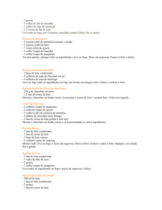 - 3 gemas
- 1 colher de chá de baunilha
- 1 colher de sopa de manteiga
- 1/2 xícara de chá de leite
Leve tudo ao fogo, por 5 minutos, mexendo sempre.Utilize frio se quiser.

Recheio de Amendoim
- 2 xícaras (chá) de amendoim torrado e moído
- 2 xícaras (café) de leite
- 1 xícara (chá) de açúcar
- 1 colher (sopa) de baunilha
- 1 colher (sopa) de margarina
Em uma panela, coloque todos os ingredientes e leve ao fogo. Mexa até engrossar. Espere esfriar e utilize.



Recheio Encantado para Bolo
- 2 latas de leite condensado
- 4 colheres de sopa de chocolate em pó
- 4 colheres de sopa de manteiga
Leve ao fogo todos os ingredientes ao fogo até formar um mingau mole. Esfriar e rechear o bolo.

Recheio Voador de Chocolate para Bolos
- 250 g de chocolate em barra
- 1/2 lata de creme de leite
Derreta o chocolate em banho-maria. Acrescente o creme de leite e misture bem. Utilize em seguida.

Creme de Chocolate
- 2 colheres (sopa) de margarina
- 2 colheres (sopa) de açúcar
- 1 colher (café) de essência de amêndoa
- 1 tablete de chocolate meio amargo
- 1 lata de creme de leite gelado e sem soro
Derreta o chocolate em banho-maria e vá acrescentando os outros ingredientes. .

Recheio Básico
- 1 lata de leite condensado
- 1 lata de creme de leite
- 2 latas de leite comum
- 2 colheres (sopa) de maizena
Misture tudo, leve ao fogo, e mexa até engrossar. Deixe esfriar, recheie e cubra o bolo. Salpique coco ralado.
Sirva gelado.

Recheio de Coco
- 1 lata de leite condensado
- 1 vidro de leite de coco
- 2 gemas
- 1 colher (sopa) de margarina
Leve todos os ingredientes ao fogo e mexa até engrossar. Utilize.

Recheio para Bolo de Laranja
- 500 ml de leite
- 1 lata de leite condensado
- 3 gemas
- 1 lata de creme de leite
 