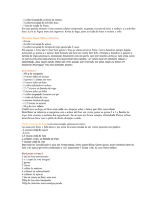 - 1 colher (sopa) de essência de laranja
- 3 colheres (sopa) de polvilho doce
- 1 lata de salada de frutas
Em uma panela, misture o leite comum, o leite condensado, as gemas, o creme de leite, a essência e o polvilho
doce. Leve ao fogo e mexa até engrossar. Retire do fogo, junte a salada de frutas e recheie o bolo.

Pão de Ló Super Prático e Sem Erro
- 4 ovos
- 4 colheres (sopa) de açúcar
- 8 colheres (sopa) de farinha de trigo peneirada 2 vezes
Pré-aqueça o forno (deve ficar bem quente). Bata as claras em neve firme. Com a batedeira sempre ligada,
acrescente as gemas e o açúcar. Bata bastante até ficar um creme bem fofo. Desligue a batedeira e peneire a
farinha de trigo aos poucos, misturando levemente com um garfo, com movimentos de baixo para cima, como
se estivesse fazendo uma mousse. Fica parecendo uma espuma. Leve para assar em tabuleiro untado e
enfarinhado. Assa muito rápido. Retire do forno quando estiver rosado por cima. (mais ou menos 10
minutos).Observação- Não leva fermento mesmo.

Bolo Brejeiro
- 300 g de margarina
- 3 xícaras (chá) de açúcar
- 5 gemas e 5 claras em neve
- 2 xícaras (chá) de leite
- 1 colher (chá) de erva-doce
- 2 1/2 xícaras de farinha de trigo
- 2 xícaras (chá) de fubá
- 1 colher (sopa) de fermento em pó
- 1 vidro de leite de coco
- a mesma medida de água
- 1 1/2 xícara de açúcar
- 50 g de coco ralado
Calda Levar ao fogo até ficar uma calda rala, despejar sobre o bolo e polvilhar coco ralado.
Bolo Bater na batedeira a margarina com o açúcar até ficar um creme, juntar as gemas 1 a 1, a farinha de
trigo, leite morno e o restante dos ingredientes. Levar assar em forma untada e enfarinhada. Deixar esfriar,
desenformar furar com o palito de dente, despejar a calda.

*Bolo Cremoso de Fubá (com uma camada cremosa no meio)
Ao assar este bolo, o fubá desce e por cima fica uma camada de um creme parecido com pudim..
-2 xícaras (chá) de açúcar
-4 ovos
1,5 xícara (chá) de fubá
2 colheres (sopa) de farinha de trigo
4 xícaras (chá) de leite
Bata tudo no liquidificador e asse em forma untada, forno quente.Dica: Quem quiser, pode substituir parte do
leite e do açúcar por leite condensado e (ou) acrescentar 1 xícara (chá) de coco fresco ralado.

Pavê preto e branco
1 lata de leite condensado
1 e ½ copo de leite integral
2 gemas
2 claras
1 colher de maisena
6 colheres de achocolatado
4 colheres de açúcar
1 lata de creme de leite, sem soro
200g de biscoito champanhe
180g de chocolate meio-amargo picado
 