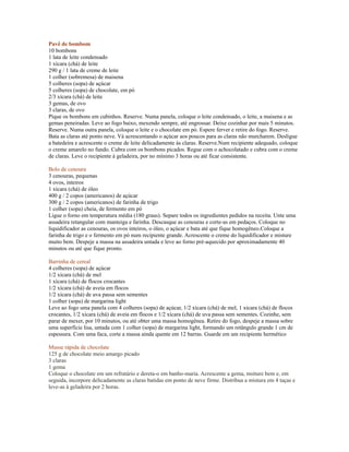 Pavê de bombom
10 bombons
1 lata de leite condensado
1 xícara (chá) de leite
290 g / 1 lata de creme de leite
1 colher (sobremesa) de maisena
5 colheres (sopa) de açúcar
5 colheres (sopa) de chocolate, em pó
2/3 xícara (chá) de leite
3 gemas, de ovo
3 claras, de ovo
Pique os bombons em cubinhos. Reserve. Numa panela, coloque o leite condensado, o leite, a maisena e as
gemas peneiradas. Leve ao fogo baixo, mexendo sempre, até engrossar. Deixe cozinhar por mais 5 minutos.
Reserve. Numa outra panela, coloque o leite e o chocolate em pó. Espere ferver e retire do fogo. Reserve.
Bata as claras até ponto neve. Vá acrescentando o açúcar aos poucos para as claras não murcharem. Desligue
a batedeira e acrescente o creme de leite delicadamente às claras. Reserve.Num recipiente adequado, coloque
o creme amarelo no fundo. Cubra com os bombons picados. Regue com o achocolatado e cubra com o creme
de claras. Leve o recipiente à geladeira, por no mínimo 3 horas ou até ficar consistente.

Bolo de cenoura
3 cenouras, pequenas
4 ovos, inteiros
1 xícara (chá) de óleo
400 g / 2 copos (americanos) de açúcar
300 g / 2 copos (americanos) de farinha de trigo
1 colher (sopa) cheia, de fermento em pó
Ligue o forno em temperatura média (180 graus). Separe todos os ingredientes pedidos na receita. Unte uma
assadeira retangular com manteiga e farinha. Descasque as cenouras e corte-as em pedaços. Coloque no
liquidificador as cenouras, os ovos inteiros, o óleo, o açúcar e bata até que fique homogêneo.Coloque a
farinha de trigo e o fermento em pó num recipiente grande. Acrescente o creme do liquidificador e misture
muito bem. Despeje a massa na assadeira untada e leve ao forno pré-aquecido por aproximadamente 40
minutos ou até que fique pronto.

Barrinha de cereal
4 colheres (sopa) de açúcar
1/2 xícara (chá) de mel
1 xícara (chá) de flocos crocantes
1/2 xícara (chá) de aveia em flocos
1/2 xícara (chá) de uva passa sem sementes
1 colher (sopa) de margarina light
Leve ao fogo uma panela com 4 colheres (sopa) de açúcar, 1/2 xícara (chá) de mel, 1 xícara (chá) de flocos
crocantes, 1/2 xícara (chá) de aveia em flocos e 1/2 xícara (chá) de uva passa sem sementes. Cozinhe, sem
parar de mexer, por 10 minutos, ou até obter uma massa homogênea. Retire do fogo, despeje a massa sobre
uma superfície lisa, untada com 1 colher (sopa) de margarina light, formando um retângulo grande 1 cm de
espessura. Com uma faca, corte a massa ainda quente em 12 barras. Guarde em um recipiente hermético

Musse rápida de chocolate
125 g de chocolate meio amargo picado
3 claras
1 gema
Coloque o chocolate em um refratário e dereta-o em banho-maria. Acrescente a gema, msiture bem e, em
seguida, incorpore delicadamente as claras batidas em ponto de neve firme. Distribua a mistura em 4 taças e
leve-as à geladeira por 2 horas.
 