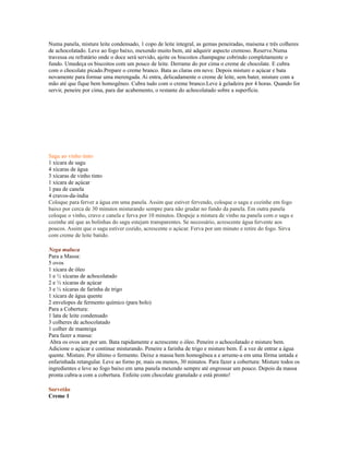 Numa panela, misture leite condensado, 1 copo de leite integral, as gemas peneiradas, maisena e três colheres
de achocolatado. Leve ao fogo baixo, mexendo muito bem, até adquirir aspecto cremoso. Reserve.Numa
travessa ou refratário onde o doce será servido, ajeite os biscoitos champagne cobrindo completamente o
fundo. Umedeça os biscoitos com um pouco de leite. Derrame do por cima o creme de chocolate. E cubra
com o chocolate picado.Prepare o creme branco. Bata as claras em neve. Depois misture o açúcar e bata
novamente para formar uma merengada. Ai entra, delicadamente o creme de leite, sem bater, misture com a
mão até que fique bem homogêneo. Cubra tudo com o creme branco.Leve à geladeira por 4 horas. Quando for
servir, peneire por cima, para dar acabemento, o restante do achocolatado sobre a superfície.




Sagu ao vinho tinto
1 xícara de sagu
4 xícaras de água
3 xícaras de vinho tinto
1 xícara de açúcar
1 pau de canela
4 cravos-da-índia
Coloque para ferver a água em uma panela. Assim que estiver fervendo, coloque o sagu e cozinhe em fogo
baixo por cerca de 30 minutos misturando sempre para não grudar no fundo da panela. Em outra panela
coloque o vinho, cravo e canela e ferva por 10 minutos. Despeje a mistura de vinho na panela com o sagu e
cozinhe até que as bolinhas do sagu estejam transparentes. Se necessário, acrescente água fervente aos
poucos. Assim que o sagu estiver cozido, acrescente o açúcar. Ferva por um minuto e retire do fogo. Sirva
com creme de leite batido.

Nega maluca
Para a Massa:
5 ovos
1 xícara de óleo
1 e ½ xícaras de achocolatado
2 e ½ xícaras de açúcar
3 e ½ xícaras de farinha de trigo
1 xícara de água quente
2 envelopes de fermento químico (para bolo)
Para a Cobertura:
1 lata de leite condensado
3 colheres de achocolatado
1 colher de manteiga
Para fazer a massa:
 Abra os ovos um por um. Bata rapidamente e acrescente o óleo. Peneire o achocolatado e misture bem.
Adicione o açúcar e continue misturando. Peneire a farinha de trigo e misture bem. É a vez de entrar a água
quente. Misture. Por último o fermento. Deixe a massa bem homogênea a e arrume-a em uma fôrma untada e
enfarinhada retangular. Leve ao forno pr, mais ou menos, 30 minutos. Para fazer a cobertura: Misture todos os
ingredientes e leve ao fogo baixo em uma panela mexendo sempre até engrossar um pouco. Depois da massa
pronta cubra-a com a cobertura. Enfeite com chocolate granulado e está pronto!

Sorvetão
Creme 1
 