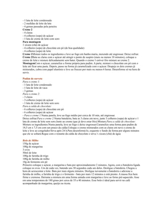 - 1 lata de leite condensado
- 2 medidas de leite da lata
- 4 gemas passadas pela peneira
Creme 2
- 4 claras
- 4 colheres (sopa) de açúcar
- 1 lata de creme de leite com soro
Para montagem
1 xícara (chá) de açúcar
- 4 colheres (sopa) de chocolate em pó (de boa qualidade)
- 4 colheres (sopa) de leite
Creme 1Misture todos os ingredientes e leve ao fogo em banho-maria, mexendo até engrossar. Deixe esfriar.
Creme 2Bata as claras com o açúcar até atingir o ponto de suspiro (mais ou menos 10 minutos), coloque o
creme de leite e misture delicadamente sem bater. Quando o creme 1 estiver frio misture ao creme 2.
MontagemCom o açúcar, caramelize a forma própria para pudim. A parte, misture o chocolate em pó com o
leite até ficar uma pasta. Depois, passe na forma já caramelizada com o açúcar. Despeje os dois cremes já
misturados, cubra com papel alumínio e leve ao freezer por mais ou menos 6 horas. Desenforme só na hora de
servir.

Pudim de sorvete
Para o creme 1:
- 1 lata de leite condensado
- 1 lata de leite de vaca
- 3 gemas
Para o creme 2:
- 3 claras
- 3 colheres (sopa) de açúcar
- 1 lata de creme de leite sem soro
Para a calda de chocolate:
- 6 colheres (sopa) de chocolate em pó
- 6 colheres (sopa) de açúcar
- Para o creme 1:Numa panela, leve ao fogo médio por cerca de 10 min, até engrossar.
Deixe esfriar.Para o creme 2:Numa batedeira, bata as 3 claras em neve, junte 3 colheres (sopa) de açúcar e 1
lata de creme de leite sem soro.Junte ao creme (que já deve estar frio).Misture.Para a calda de chocolate:
Misture os ingredientes.Numa panela, leve ao fogo e deixe engrossar.Caramelize uma forma para pudim de
18,5 cm x 7,5 cm com um pouco da calda.Coloque o creme misturados com as claras em neve e creme de
leite e leve ao congelador.Sirva após 24 h.Para desenformá-lo, esquente o fundo da forma por alguns minutos
que ele se soltará.Regue com o restante da calda de chocolate e sirva.½ xícara (chá) de água

Bolo de Milho
150g de açúcar
100g de margarina
3 ovos
50ml de leite
100g de farinha de trigo
100g de farinha de milho
10g de fermento em pó
Primeiro coloque o açúcar, a margarina e bata por aproximadamente 2 minutos. Agora, com a batedeira ligada
coloque os ovos. Um de cada vez, batendo uns 30 segundos cada um deles. Desligue a batedeira. Chegou a
hora de acrescentar o leite. Bata por mais alguns minutos. Desligue novamente a batedeira e adicione a
farinha de milho, a farinha de trigo e o fermento - bata por mais 12 minutos e está pronto. A massa fica bem
firme e cremosa. Derrame a mistura em uma forma untada com margarina e leve ao forno pré-aquecido. Asse
em uma temperatura de 180 graus por cerca de 35 a 40 minutos. Esse bolo é ideal para servir no café
acompanhado de margarina, queijo ou ricota.
 