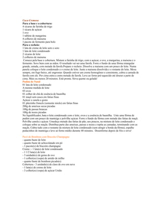 Cuca Cremosa
Para a base e a cobertura:
4 xícaras de farinha de trigo
1 xícara de açúcar
1 ovo
1 tablete de margarina
4 colheres de maisena
1 pacote de fermento para bolo
Para o recheio:
1 lata de creme de leite sem o soro
1 lata de leite condensado
2 xícaras de leite
2 colheres de maisena
 Comece pela base e cobertura. Misture a farinha de trigo, com o açúcar, o ovo, a margarina, a maisena e o
fermento. Sove bem com as mãos. O resultado vai ser uma farofa. Forre o fundo de uma fôrma retangular
grande, untada, com metade da farofa.Prepare o recheio. Dissolva a maisena com um pouco do leite. Numa
panela coloque o leite condensado e o creme de leite. Junte a maisena dissolvida e o restante do leite. Mexa
sempre, em fogo baixo, até engrossar. Quando estiver um creme homogêneo e consistente, cubra a camada de
farofa com ele. Por cima entra a outra metade da farofa. Leve ao forno pré-aquecido até dourar a parte de
cima. Mais ou menos 20 minutos. Está pronta. Sirva quente ou gelada!
Pudim de Natal
01 lata de leite condensado
A mesma medida de leite
03 ovos
01 colher de chá de essência de baunilha
01 maçã sem casca em fatias finas
Açúcar e canela a gosto
01 pãozinho francês (somente miolo) em fatias finas
200g de ameixas secas picadas
100g de passas brancas
100g de nozes picadas
No liquidificador, bata o leite condensado com o leite, ovos e a essência de baunilha. Unte uma fôrma de
pudim com um pouco de manteiga e polvilhe açúcar. Forre o fundo da fôrma com metade das fatias de maçã.
Polvilhe canela e açúcar. Umedeça metade das fatias de pão, aos poucos, na mistura de leite condensado e
coloque sobre as maçãs. Distribua parte das ameixas, passas e nozes e repita as camadas, terminando com as
maçãs. Cubra tudo com o restante da mistura de leite condensado (sem atingir a borda da fôrma), espalhe
pedacinhos de manteiga e leve ao forno médio durante 40 minutos. Desenforme depois de frio e sirva!

Pavê de Bombom com Biscoito Champagne
- quanto baste de leite
- quanto baste de achocolatado em pó
- 1 pacote(s) de biscoito champagne
Creme :- 1 lata(s) de leite condensado
- 1 1/2 lata(s) de leite
- 3 unidade(s) de gema de ovo
- 1 colher(es) (sopa) de amido de milho
- quanto baste de bombom picado(s)
Cobertura:- 3 unidade(s) de clara de ovo em neve
- 1 lata(s) de creme de leite
- 3 colher(es) (sopa) de açúcar União
 