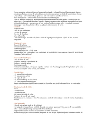 Em um recipiente, misture o leite com bastante achocolatado e coloque biscoitos Champagne até ficarem
bem úmidos.Retire o excesso de achocolatado dos biscoitos e os arrume no fundo de um refratário. Creme:
Leve ao fogo o leite condensado, as gemas e o leite com o amido de milho dissolvido.
Mexa até engrossar e coloque sobre a camada de biscoitos Champagne.
Pique os bombons em pedaços pequenos e espalhe sobre a camada de creme (espere o creme esfriar um
pouco, para o chocolate não derreter).Cobertura: Bata as claras e o açúcar até formar um suspiro bem firme.
Misture delicadamente a lata de creme de leite às claras batidas e coloque sobre a camada de bombons.
Cubra o pavê com filme plástico e deixe na geladeira até o momento de servir.
Chicabon
3 copos de leite
1 lata de leite condensado
1 c. sopa de maizena
2 c. sopa de chocolate
gotas de baunilha
Levar tudo ao fogo, mexendo sem parar e retirar do fogo logo que engrossar. Depois de frio, levar ao
congelador.

Gelatina de 3 cores
-2 pacote de gelatina
-1 lata de leite condensado
-500 ml de guaraná
Prepare a gelatina com 1/2 l de água.
Bata a gelatina com o guaraná e o leite condensado no liquidificador.Ponha pra gelar.Espere ele se dividir em
3 camadas.Fácil e delicioso!

Mousse ou Sorvete Rápido
1 lata de creme de leite
6 colheres (sopa) de chocolate em pó
4 colheres (sopa) de açúcar
chocolate granulado
Misture tudo muito bem, coloque em copinhos e enfeite com chocolate granulado. Congele. Para servir como
mousse, descongelar; como sorvete, servir direto.

Picolé de Coco
• 01 lata de leite condensado
• 01 lata de creme de leite
• 03 copos de leite
• 01 pacote de 100 gr de coco ralado
• 01 vidro pequeno de leite de coco
Bata os ingredientes no liquidificador, despeje em forminhas para picolé e leve ao freezer ou congelador.

Bolacha de Amido de Milho
3 ovos
1 xícara de óleo
1 xícara de açúcar
500 gramas de amido de milho
3 colheres de sopa de leite em pó
Bata bem os ovos, o açúcar e o óleo. Vá colocando o amido de milho até dar o ponto de enrolar. Modele à sua
maneira.

Leite Saborizado
1 litro de leite gelado (pode ser de caixinha)
1 envelope de pó para refresco artificial, desses já com açúcar, que rende 1 litro, use um de boa qualidade,
sabor a sua escolha (morango e abacaxi não ficam tão bons)
um pouquinho de suco de limão ou ácido cítrico (se achar necessário)
Misture bem o pó para refresco com um pouquinho de leite até que fique homogêneo, adicione o restante do
 