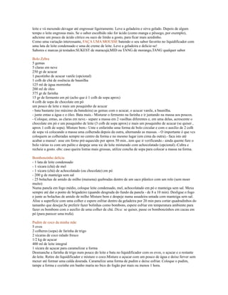 leite e vá mexendo devagar até engrossar ligeiramente. Leve a geladeira e sirva gelado. Depois de algum
tempo o leite engrossa mais. Se o sabor escolhido não for ácido (como manga e pêssego, por exemplo),
adicione um pouco de ácido cítrico ou suco de limão a gosto, para ficar mais azedinho.
Como uma variação interessante, FAÇA UMA MOUSSE batendo o seu sabor favorito no liquidificador com
uma lata de leite condensado e uma de creme de leite. Leve a geladeira e delicie-se!
Sabores e marcas já testados:SUKEST de maracujá,MID ou TANG de morango,TANG qualquer sabor

Bolo Zebra
5 gemas
5 claras em neve
250 gr de acucar
1 pacotinho de acucar vanile (opcional)
1 colh de chá de essência de baunilha
125 ml de água morninha
200 ml de óleo
375 gr de farinha
15 gr de fermento em pó (acho que é 1 colh de sopa aprox)
4 colh de sopa de chocolate em pó
um pouco de leite e mais um pouquinho de acucar
- bata bastante (no máximo da batedeira) as gemas com o acucar, o acucar vanile, a baunilha.
- junte entao a água e o óleo. Bata mais.- Misturar o fermento na farinha e ir juntando na massa aos poucos.
- Coloque, entao, as claras em neve.- separe a massa em 2 vasilhas diferentes e, em uma delas, acrescente o
chocolate em pó e um pouquinho de leite (3 colh de sopa aprox) e mais um pouquinho de acucar (se quiser ,
aprox 1 colh de sopa). Misture bem.- Unte e enfarinhe uma forma de bolo circular e com o auxílio de 2 colh
de sopa vá colocando a massa uma colherada depois da outra, alternando as massas. - O importante é que vcs
coloquem as colheradas sempre no centro da forma e no mesmo lugar (em cima da outra).- faca isto até
acabar a massa!- asse em forno pré-aquecido por aprox 50 min...tem que ir verificando.- ainda quente fure o
bolo várias xs com um palito e despeje uma xic de leite misturado com achocolatado (opcional).-Cubra e
recheie a gosto. obs: caso queira listras mais grossas, utilize concha de sopa para colocar a massa na forma.

Bombonzinho delícia
- 1 lata de leite condensado
- 1 xícara (chá) de mel
- 1 xícara (chá) de achocolatado (ou chocolate) em pó
- 200 g de manteiga sem sal
- 25 bolachas de amido de milho (maisena) quebradas dentro de um saco plástico com um rolo (sem moer
muito)
Numa panela em fogo médio, coloque leite condensado, mel, achocolatado em pó e manteiga sem sal. Mexa
sempre até dar o ponto de brigadeiro (quando desgruda do fundo da panela - de 8 a 10 min). Desligue o fogo
e junte as bolachas de amido de milho Misture bem e despeje numa assadeira untada com manteiga sem sal.
Alise a superfície com uma colher e espere esfriar dentro da geladeira por 20 min para cortar quadradinhos do
tamanho que desejar.Se preferir fazer bolinhas como bombons, espere esfriar em temperatura ambiente para
fazer os bombons com o auxílio de uma colher de chá. Dica: se quiser, passe os bombonzinhos em cacau em
pó (para parecer uma trufa).

Pudim de coco da minha mãe
5 ovos
2 colheres (sopa) de farinha de trigo
2 xícaras de coco ralado fresco
1/2 kg de açucar
400 ml de leite integral
1 xícara de açucar para caramelizar a forma
Desmanche a farinha de trigo num pouco do leite e bata no liquidificador com os ovos, o açucar e o restante
do leite. Retire do liquidificador e misture o coco.Misture o açucar com um pouco de água e deixe ferver sem
mexer até formar uma calda dourada. Caramelize uma forma de pudim e deixe esfriar. Coloque o pudim,
tampe a forma e cozinhe em banho maria no bico do fogão por mais ou menos 1 hora.
 