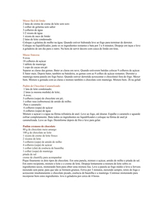 Musse fácil de limão
2 latas de creme de creme de leite sem soro
1 colher de gelatina sem sabor
3 colheres de água
1/2 xícara de água
1 xícara de suco de limão
2 latas de leite condensado
Coloque a gelatina de molho na água. Quando estiver hidratada leve ao fogo para terminar de derreter.
Coloque no liquidificador, junte os os ingredientes restantes e bata por 3 a 4 minutos. Despeje em taças e leve
à geladeira de um dia para o outro. Na hora de servir decore com casca de limão em tiras.

Musse francesa
9 ovos
18 colheres de açúcar
1 tablete de manteiga
1 copo de cacau em pó
Separar as claras das gemas. Bater as claras em neve. Quando estiverem batidas colocar 9 colheres de açúcar.
E bater mais. Depois bater, também na batedeira, as gemas com as 9 colhes de açúcar restantes. Derreter a
manteiga numa panela em fogo baixo. Quando estiver derretida acrescentar o chocolateó fora do fogo. Mexer
bem. Misture a gemada com as claras e misture também o chocolate com manteiga. Misture bem. 2h na gelad.

Pudim de Chocolate Caramelizado
 1 lata de leite condensado;
 2 latas (a mesma medida) de leite;
 4 ovos;
3 colheres (sopa) de chocolate em pó;
1 colher rasa (sobremesa) de amido de milho.
 Para o caramelo:
 6 colheres (sopa) de açúcar
 6 colheres (sopa) de água
Misture o açúcar e a água na fôrma refratária de anel. Leve ao fogo, até dourar. Espalhe o caramelo e aguarde
esfriar completamente. Bata todos os ingredientes no liquidificador e coloque na fôrma de anel já
caramelizada. Leve ao fogo. Desinforme depois de frio e leve para gelar.

Pudim cremoso de chocolate
80 g de chocolate meio amargo
100 g de chocolate ao leite
1 xícara de creme de leite fresco
2 xícaras de leite
3 colheres (sopa) de amido de milho
4 colheres (sopa) de açúcar
1 colher (chá) de essência de baunilha
1 colher (sopa) de manteiga
pitada de sal
creme de chantilly para acompanhar
Pique finamente os dois tipos de chocolate. Em uma panela, misture o açúcar, amido de milho e pitada de sal.
Em outro recipiente, misture o leite e o creme de leite. Despeje lentamente a mistura de leite sobre os
ingredientes secos, misturando bem para obter uma mistura lisa. Leve a panela ao fogo médio e leve a fervura
mexendo sem parar, para que não se formem grumos. Ferva por 3 minutos, mexendo sempre, retire do fogo e
acrescente imediatamente o chocolate picado, essência de baunilha e a manteiga. Continue misturando para
incorporar bem estes ingredientes. leve à geladeira por cerca de 4 horas.
 