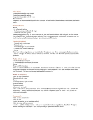 Falso Pudim
1 copo (americano) de leite em pó
1 copo (americano) de açúcar
1 copo (americano) de leite de vaca
4 ovos inteiros
Bata todos os ingredientes no liqüidificador. Coloque em uma forma caramelizada e leve ao forno, em banho-
maria.

Pudim de Padaria
4 ovos
- 10 colheres de açúcar
- 4 colheres de sopa de farinha de trigo
- 1/2 litro de leite bem quente
Bata bem no liquidificador, os ovos e o açúcar até ficar um creme bem fofo, junte a farinha de trigo. Ainda
com o liquidificador ligado, despeje aos poucos o leite fervendo e continue a bater mais um pouco. Asse em
banho-maria, numa forma caramelada por aproximadamente 50 minutos

Pudim de Brigadeiro
- 2 latas de leite condensado
- 2 latas de leite
- 4 colheres (sopa) de achocolatado
- 1 colher (sopa) rasa de manteiga
- 4 ovos
Bater bem todos os ingredientes no liquidificador. Despejar em uma fôrma untada e polvilhada com açúcar.
Levar ao forno por 40 minutos. Deixar esfriar, desenformar, polvilhar com chocolate granulado e colocar na
geladeira.

Pudim de leite em pó
10 colheres (sopa) de açúcar
12 colheres (sopa) de leite em pó integral
3 ovos
2 copos (250ml) de água
Bater no liqüidificador todos os ingredientes. Caramelize uma forma de buraco no centro, colocando açúcar e
levando ao fogo baixo até derreter. Passe o creme para a forma preparada e leve para assar em banho-maria
por 50 minutos. Esfriar e colocar na geladeira até a hora de servir

Pudim de especiarias
1 lata de leite condensado
2 latas de leite de vaca
4 ovos
1 colher (sobremesa) de baunilha
5 cravos da india
2 canelas em pau
açúcar, para caramelar
Ferva o leita com os cravos e a canela. Deixe amornar e bata esse leite no liquidificador com o restante dos
ingredientes.Caramele a forma redonda (com furo central). Despeje o pudim na forma e leve ao fogo em
banho maria, tampado.

Creme do céu
1 lata de leite condensado
1 lata de leite
1 caixa de gelatina em pó (qualquer sabor)
1 lata de creme de leite sem soro
Dissolva a gelatina em água morna e coloque no liquidicador todos os ingredientes. Bata bem. Despeje a
mistura em um pote com tampa e leve ao congelador por aproximadamente 2 horas.
 