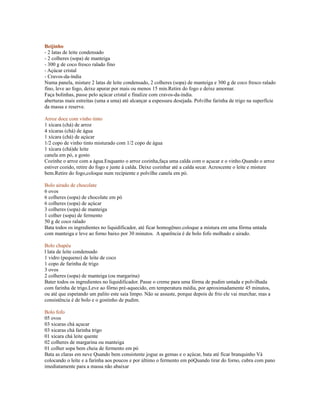 Beijinho
- 2 latas de leite condensado
- 2 colheres (sopa) de manteiga
- 300 g de coco fresco ralado fino
- Açúcar cristal
- Cravos-da-índia
Numa panela, misture 2 latas de leite condensado, 2 colheres (sopa) de manteiga e 300 g de coco fresco ralado
fino, leve ao fogo, deixe apurar por mais ou menos 15 min.Retire do fogo e deixe amornar.
Faça bolinhas, passe pelo açúcar cristal e finalize com cravos-da-índia.
aberturas mais estreitas (uma a uma) até alcançar a espessura desejada. Polvilhe farinha de trigo na superfície
da massa e reserve.

Arroz doce com vinho tinto
1 xícara (chá) de arroz
4 xícaras (chá) de água
1 xícara (chá) de açúcar
1/2 copo de vinho tinto misturado com 1/2 copo de água
1 xícara (chá)de leite
canela em pó, a gosto
Cozinhe o arroz com a água.Enquanto o arroz cozinha,faça uma calda com o açucar e o vinho.Quando o arroz
estiver cozido, retire do fogo e junte à calda. Deixe cozinhar até a calda secar. Acrescente o leite e misture
bem.Retire do fogo,coloque num recipiente e polvilhe canela em pó.

Bolo airado de chocolate
6 ovos
6 colheres (sopa) de chocolate em pó
6 colheres (sopa) de açúcar
3 colheres (sopa) de manteiga
1 colher (sopa) de fermento
50 g de coco ralado
Bata todos os ingredientes no liquidificador, até ficar homogêneo.coloque a mistura em uma fôrma untada
com manteiga e leve ao forno baixo por 30 minutos. A aparência é de bolo fofo molhado e airado.

Bolo chapéu
l lata de leite condensado
1 vidro (pequeno) de leite de coco
1 copo de farinha de trigo
3 ovos
2 colheres (sopa) de manteiga (ou margarina)
Bater todos os ingredientes no liquidificador. Passe o creme para uma fôrma de pudim untada e polvilhada
com farinha de trigo.Leve ao fôrno pré-aquecido, em temperatura média, por aproximadamente 45 minutos,
ou até que espetando um palito este saia limpo. Não se assuste, porque depois de frio ele vai murchar, mas a
consistência é de bolo e o gostinho de pudim.

Bolo fofo
05 ovos
03 xicaras chá açucar
03 xicaras chá farinha trigo
01 xícara chá leite quente
02 colheres de margarina ou manteiga
01 colher sopa bem cheia de fermento em pó
Bata as claras em neve Quando bem consistente jogue as gemas e o açúcar, bata até ficar branquinho Vá
colocando o leite e a farinha aos poucos e por último o fermento em póQuando tirar do forno, cubra com pano
imediatamente para a massa não abaixar
 