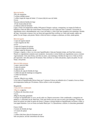 Bolo da família
250 g de margarina
2 xícaras (chá)de açúcar
1 colher (sopa) de raspa de limão 1/2 xícara (chá) de suco de limão
4 ovos
3xícaras (chá) de farinha de trigo
 3/4 de xícara (chá) de leite
2 colheres (chá) de fermento
Ligue o forno em temperatura média (180 graus).Coloque o açúcar, a margarina e as raspas de limão na
batedeira e bata até obter um creme branco.Acrescente os ovos e bata por mais 5 minutos. Acrescente os
ingredientes secos, alternadamente com o suco de limão e o leite.Unte uma assadeira com manteiga e farinha
de trigo. Acrescente a massa e leve ao forno pré-aquecido.Para verificar se o bolo está assado, espete um
palito. Se sair limpo, está pronto. Retire o bolo do forno e coloque a cobertura, no bolo, ainda quente.

Bolo de iogurte
1 copo de iogurte natural
1 copo (iogurte) de óleo
4 ovos
2 copos de (iogurte) de açúcar
2 copos de (iogurte) de farinha
1 colher (sopa) de fermento, em pó
Coloque o iogurte, o óleo e os ovos num liquidificador e bata por bastante tempo, até ficar bem cremoso.
Peneire os ingredientes restantes num recipiente. Acrescente o creme batido aos ingredientes secos e misture
vigorosamente. Unte uma forma, com furo no meio, com manteiga e farinha de trigo.Leve o bolo ao forno
pré-aquecido e não abra antes de 30 minutos. Para verificar se o bolo está pronto, espete um palito. Se sair
limpo, está pronto.

Bolo de fubá cremoso
1 copo e meio de fubá
2 copos de açúcar
4 copos de leite
2 colheres de sopa de farinha de trigo
1 colher de sopa de manteiga ou margarina
1 colher de fermento
4 ovos
1 pacote 100g de coco ralado
Levar tudo ao liquidificador.Deixar bater por 5 minutos.Colocar em tabuleiro de n 2 untado e levar ao forno
em temperatura média por 30 minutos. Deixe esfriar e corte em pedaços

Brigadeirão
2 latas de leite condensado
100g de margarina
5 colheres de chocolate em pó
5 ovos
200g de chocolate granulado
Coloque no liquidificador os ovos, um de cada vez. Depois acrescente o leite condensado, a margarina em
pedaços e o chocolate em pó. Bata bem. Unte uma forma com um cone no meio com manteiga. Coloque um
pouco de açúcar em todas as partes da forma. Coloque a mistura batida no liquidificador na forma e cubra -a
com papel alumínio. Leve ao forno em banho Maria por 1 h. Desenforme e enfeite c/o chocolate granulado!

Cueca virada
2 xícaras de farinha de trigo
1/2 xícara de açúcar
1 ovo
1 colher (chá) bem cheia de fermento em pó
leite aos poucos, até dar consistência de massa
 