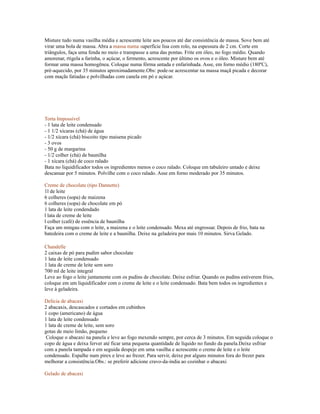 Misture tudo numa vasilha média e acrescente leite aos poucos até dar consistência de massa. Sove bem até
virar uma bola de massa. Abra a massa numa superfície lisa com rolo, na espessura de 2 cm. Corte em
triângulos, faça uma fenda no meio e transpasse a uma das pontas. Frite em óleo, no fogo médio. Quando
amorenar, rtigela a farinha, o açúcar, o fermento, acrescente por último os ovos e o óleo. Misture bem até
formar uma massa homogênea. Coloque numa fôrma untada e enfarinhada. Asse, em forno médio (180ºC),
pré-aquecido, por 35 minutos aproximadamente.Obs: pode-se acrescentar na massa maçã picada e decorar
com maçãs fatiadas e polvilhadas com canela em pó e açúcar.




Torta Impossível
- 1 lata de leite condensado
- 1 1/2 xícaras (chá) de água
- 1/2 xícara (chá) biscoito tipo maisena picado
- 3 ovos
- 50 g de margarina
- 1/2 colher (chá) de baunilha
- 1 xícara (chá) de coco ralado
Bata no liquidificador todos os ingredientes menos o coco ralado. Coloque em tabuleiro untado e deixe
descansar por 5 minutos. Polvilhe com o coco ralado. Asse em forno moderado por 35 minutos.

Creme de chocolate (tipo Dannette)
1l de leite
6 colheres (sopa) de maizena
6 colheres (sopa) de chocolate em pó
1 lata de leite condendado
l lata de creme de leite
l colher (café) de essência de baunilha
Faça um mingau com o leite, a maizena e o leite condensado. Mexa até engrossar. Depois de frio, bata na
batedeira com o creme de leite e a baunilha. Deixe na geladeira por mais 10 minutos. Sirva Gelado.

Chandelle
2 caixas de pó para pudim sabor chocolate
1 lata de leite condensado
1 lata de creme de leite sem soro
700 ml de leite integral
Leve ao fogo o leite juntamente com os pudins de chocolate. Deixe esfriar. Quando os pudins estiverem frios,
coloque em um liquidificador com o creme de leite e o leite condensado. Bata bem todos os ingredientes e
leve à geladeira.

Delícia de abacaxi
2 abacaxis, descascados e cortados em cubinhos
1 copo (americano) de água
1 lata de leite condensado
1 lata de creme de leite, sem soro
gotas de meio limão, pequeno
 Coloque o abacaxi na panela e leve ao fogo mexendo sempre, por cerca de 3 minutos. Em seguida coloque o
copo de água e deixa ferver até ficar uma pequena quantidade de líquido no fundo da panela.Deixe esfriar
com a panela tampada e em seguida despeje em uma vasilha e acrescente o creme de leite e o leite
condensado. Espalhe num pirex e leve ao frezer. Para servir, deixe por alguns minutos fora do frezer para
melhorar a consistência.Obs.: se preferir adicione cravo-da-índia ao cozinhar o abacaxi

Gelado de abacaxi
 