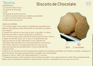 INGREDIENTES
1/2 xícara de stévia em pó
125 gramas de manteiga
3 ovos
125 gramas de farinha de arroz
1/2 colher de café de Farinha sem glúten para polvilhar
1 colher de café de Extracto de baunilha
30 gramas de cacau em pó
MODO DE PREPARO
1 Em primeiro lugar, reúna todos os ingredientes necessários para
elaborar esta deliciosa receita de biscoitos de chocolate sem glúten
e sem açúcar.
2 Comece por colocar em uma taça os ovos, a baunilha, e a stévia,
bata até que tenha um pouco de espuma na superfície.
3 Em uma outra taça, junte a farinha de arroz,o cacau em pó e misture.
4 Pegue nas farinhas, junto com o cacau e vá adicionando aos
poucos e poucos na taça onde bateu os ovos, batendo em
velocidade baixa até obter uma massa homogênea e sem grumos.
5 Por último, adicione a manteiga derretida ou muito suave à
massa dos biscoitos de chocolate light e continue batendo até
incorporar bem.
6 Agora em um refratário de forno previamente untado com manteiga e polvilhado com farinha sem glúten, coloque um
pouco de massa, formando pequenas bolas achatadas não muito grandes.
Coloque no forno a 180ºC por aproximadamente 15 minutos.
7 Passado esse tempo, retire os biscoitos de chocolate sem glúten e sem açúcar do forno e deixe esfriar completamente.
Depois retire os biscoitos do refratário e estão prontos! Desfrute e acompanhe com um suco ou um chá!
Receita 09
Biscoito de Chocolate
30m 5 Convidados
 