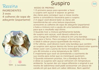 Receita
99
Suspiro
INGREDIENTES
3 ovos
4 colheres de sopa de
adoçante (aspartame)
30m 2 Convidados
MODO DE PREPARO
1 O primeiro passo para aprender a fazer
o suspiro sem açúcar é separar as gemas
das claras para conseguir que a nossa receita
tenha a consistência necessária para o suspiro.
2 A seguir você deverá bater as claras até
transformá-las em uma textura espumosa,
acrescente as colheres de sopa de adoçante (aspartame)
e bata a mistura com a ajuda de uma batedeira elétrica
para que o resultado seja ótimo.
3 Quando tiver a mistura perfeitamente batida
do suspiro sem açúcar, você deverá colocá-la em
uma manga de confeitar e colocá-la em uma bandeja
apta para o forno. Para conseguir a forma típica do merengue,
o ideal é colocar pouca quantidade da mistura.
4 Por último, você deverá inserir esta bandeja que contém
os suspiros sem açúcar dentro do forno que deverá estar quente.
Deixe cozer com a porta do forno entreaberta durante
uns 40 minutos a uma temperatura de 100ºC.
É importante que você vá controlando o cozimento de
sua receita para evitar que os merengues queimem.
5 Quando estiverem prontos, tire a bandeja do forno
e deixe os suspiros sem açúcar esfriarem em temperatura
ambiente. Se quiser dar um toque diferente e original à sua
receita de sobremesa você pode acrescentar um pouco de
canela em pó que dará um sabor delicioso. Bom apetite!
 