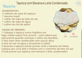 Receita
100
TapiocacomBananaeLeiteCondensado
INGREDIENTES
3 colheres de sopa de tapioca
1 banana maçã
1 colher de sopa de leite em pó
1 colher de sopa de água
1 colher de chá de xylitol
MODO DE PREPARO
1 Coloque a tapioca numa frigideira em
fogo médio espere car pronta - você saberá que
está pronta quando começar a soltar nas beiradas.
2 Para fazer leite condensado sem açúcar dilua
o leite em pó na água e acrescente o xylitol
3 Quando a tapioca estiver pronta corte a banana em fatias,
coloque por cima dela e nalize com o creminho de leite em pó.
4 Está pronta sua tapioca com banana e leite condensado!
10m 1 Convidados
 