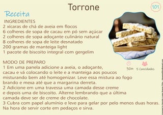 Receita
101
INGREDIENTES
2 xícaras de chá de aveia em ocos
6 colheres de sopa de cacau em pó sem açúcar
2 colheres de sopa adoçante culinário natural
8 colheres de sopa de leite desnatado
200 gramas de manteiga light
1 pacote de biscoito integral com gergelim
MODO DE PREPARO
1 Em uma panela adicione a aveia, o adoçante,
cacau e vá colocando o leite e a manteiga aos poucos
misturando bem até homogenizar. Leve essa mistura ao fogo
brando e mexa até que a margarina derreta.
2 Adicione em uma travessa uma camada desse creme
e depois uma de biscoito. Alterne lembrando que a última
camada deve ser de creme de chocolate.
3 Cubra com papel alumínio e leve para gelar por pelo menos duas horas.
Na hora de servir corte em pedaços e sirva.
30m 5 Convidados
Torrone
 
