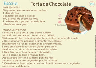 Receita 102
INGREDIENTES
50 gramas de coco ralado sem açúcar
1 clara de ovo
2 colheres de sopa de xilitol
100 gramas de chocolate 70%
2 colheres de sopa de creme de leite
Nibs de cacau a gosto
MODO DE PREPARO
1 Prepare a base desta torta doce saudável
juntando o coco ralado com a clara e o xilitol.
Misture muito bem estes ingredientes até obter uma farofa úmida.
2 Unte uma forma pequena desmontável e coloque
essa mistura no fundo, espalhando uniformemente.
3 Leve essa base de torta sem glúten para assar
até dourar em cima, depois retire e deixe esfriar.
4 Para fazer o recheio derreta o chocolate,
junte o creme de leite e misture bem.
Depois jogue por cima da base, polvilhe nibs
de cacau e deixe no congelador por 20 minutos.
5 Quando o recheio da torta de chocolate tness estiver congelado,
pode retirar e deliciar-se!
45m
4 Convidados
Torta de Chocolate
 