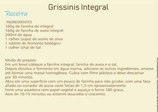 Grissinis Integral
Receita
INGREDIENTES
160g de farinha de integral
160g de farinha de aveia integral
200ml de água
1 colher (sopa) de azeite de oliva
1 tablete de fermento biológico
1 colher (chá) de Sal
Modo de preparo
Em um bowl coloque a farinha integral, farinha de aveia e o sal.
Depois dissolva o fermento em água morna, adicione os outros ingredientes, amasse
até formar uma massa homogênea. Cubra com lme plástico e deixe descansar
por 30 minutos.
Abra em uma superfície com um pouco de farinha para não grudar, com uma faca
aada ou cortador de pizza corte fatias de 1,5 cm aproximadamente.
Forre uma assadeira com papel vegetal e aqueça o forno 180 graus.
Asse de 10-15 minutos ou estarem dourados e crocantes.
 