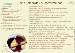 Receita 106
INGREDIENTES
Para a base:
200 gramas de biscoito digestivo
100 gramas de margarina
ou manteiga light
Para o creme:
2 colheres de sopa de adoçante
culinário baixo em calorias
400 gramas de ricota fresca light
1 pote de iogurte desnatado (170 g)
2 ovos
Para a calda de frutas:
3 colheres de sopa de adoçante culinário
baixo em calorias
2 xícaras de mix de frutas vermelhas
(morangos, framboesa, amora...)
Torta Gelada de Frutas Vermelhas
1 Comece por triturar os biscoitos e misturar com a margarina ou
manteiga até obter uma farofa úmida.
Forre o fundo e laterais de uma forma amovível com essa mistura e
reserve na geladeira.
Essa é a base desta receita de torta gelada de frutas vermelhas.
2 Em seguida prepare o creme batendo na batedeira os
ovos e o adoçante.
Depois acrescente a ricota, o iogurte e a maisena e volte a bater até virar
um creme sem grumos.
Prove e, se necessário, acrescente mais um pouco de adoçante.
3 Coloque o creme sobre a base de biscoito e leve ao forno a 180ºC assando
por 40 minutos ou até car consistente. Depois retire do forno e deixe esfriar
em temperatura ambiente sem desenformar.
4 Finalmente, para preparar a calda coloque as frutas vermelhas
e o adoçante numa panela, misture e leve ao fogo baixo. Deixe ferver,
mexendo de vez em quando, até as frutas caremmoles e a calda car espessa.
Dica: As frutas vermelhas podem ser usadas frescas ou congeladas.
Acrescente um pouco de água se a calda car espessa demais.
5 Reserve na geladeira a torta dentro da forma por 2 horas e
leve também para gelar a calda num recipiente fechado. No momento de
servir desenforme a torta, acrescente a calda e está pronta!
Desfrute desta torta gelada de frutas vermelhas deliciosa!
MODO DE PREPARO
2h30m
8 Convidados
 