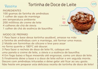 Receita
108
INGREDIENTES
100 gramas de farinha de amêndoas
1 colher de sopa de manteiga
em temperatura ambiente
200 mililitros de creme de leite
4 colheres de chá de stevia
1 colher de chá de essência de baunilha
MODO DE PREPARO
1 Para fazer a base dessa tortinha saudável, amasse na mão
a farinha de amêndoas com a manteiga, até formar uma massa.
2 Molde em forminhas de silicone e leve para assar
no forno quente a 180ºC até dourar.
3 Para fazer o recheio de doce de leite t, coloque em
uma panela o creme de leite, a stevia e a essência de baunilha.
4 Em fogo baixo e que mexendo até engrossar, como um doce de leite.
5 Finalmente deixe a base e o doce de leite esfriar e em seguida monte.
Decore com amêndoas trituradas e deixe gelar até car ao seu gosto.
Não hesite em preparar esta deliciosa receita de tortinha de doce de leite!
Tortinha de Doce de Leite
30m
1 Convidado
 