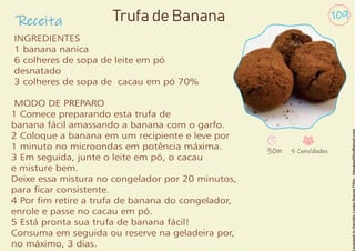 Receita
109
INGREDIENTES
1 banana nanica
6 colheres de sopa de leite em pó
desnatado
3 colheres de sopa de cacau em pó 70%
MODO DE PREPARO
1 Comece preparando esta trufa de
banana fácil amassando a banana com o garfo.
2 Coloque a banana em um recipiente e leve por
1 minuto no microondas em potência máxima.
3 Em seguida, junte o leite em pó, o cacau
e misture bem.
Deixe essa mistura no congelador por 20 minutos,
para car consistente.
4 Por m retire a trufa de banana do congelador,
enrole e passe no cacau em pó.
5 Está pronta sua trufa de banana fácil!
Consuma em seguida ou reserve na geladeira por,
no máximo, 3 dias.
Trufa de Banana
30m 5 Convidados
 
