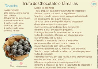 Receita
110
INGREDIENTES
200 gramas de tâmaras
sem caroço
60 gramas de amendoim
torrado sem casca
2 colheres de sopa
de cacau em pó
2 colheres de sopa
de coco ralado
Trufa de Chocolate e Tâmaras
30m 4 Convidados
MODO DE PREPARO
1 Para preparar estas saborosas trufas de chocolate e
tâmaras comece por reunir os ingredientes.
Se estiver usando tâmaras secas, coloque-as hidratando
em água quente por alguns minutos.
2 Bata as tâmaras no liquidicador ou processador
de cozinha até que virem um purê.
3 Acrescente os amendoins e bata novamente,
de forma a picar em pedaços pequenos.
Este ingrediente confere uma textura crocante às
trufas de chocolate e tâmaras, em alternativa pode
usar amêndoa, noz ou avelã.
4 Transra a mistura de tâmaras e amendoins
para uma vasilha, adicione o cacau e o coco, e
misture tudo muito bem com as mãos.
Reserve na geladeira por 30 minutos, para endurecer.
5 Após o tempo indicado, modele com as mãos pequenas
trufas de chocolate
e tâmaras e envolva em coco ralado. Como alternativa pode
envolver em mais cacau em pó.
6 Reserve na geladeira por mais algum minutos,
de forma a endurecer de novo, e suas trufas de chocolate e
tâmaras estão prontas. Delicie-se sem culpa!
 