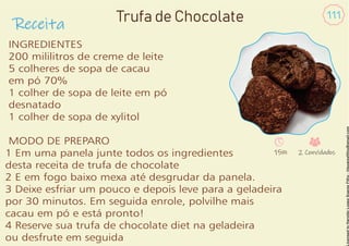 Receita
111
INGREDIENTES
200 mililitros de creme de leite
5 colheres de sopa de cacau
em pó 70%
1 colher de sopa de leite em pó
desnatado
1 colher de sopa de xylitol
MODO DE PREPARO
1 Em uma panela junte todos os ingredientes
desta receita de trufa de chocolate
2 E em fogo baixo mexa até desgrudar da panela.
3 Deixe esfriar um pouco e depois leve para a geladeira
por 30 minutos. Em seguida enrole, polvilhe mais
cacau em pó e está pronto!
4 Reserve sua trufa de chocolate diet na geladeira
ou desfrute em seguida
Trufa de Chocolate
15m 2 Convidados
 