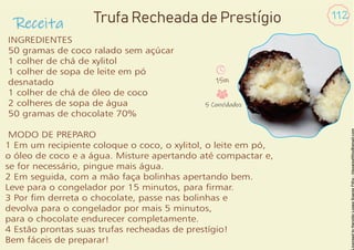 Receita
112
INGREDIENTES
50 gramas de coco ralado sem açúcar
1 colher de chá de xylitol
1 colher de sopa de leite em pó
desnatado
1 colher de chá de óleo de coco
2 colheres de sopa de água
50 gramas de chocolate 70%
MODO DE PREPARO
1 Em um recipiente coloque o coco, o xylitol, o leite em pó,
o óleo de coco e a água. Misture apertando até compactar e,
se for necessário, pingue mais água.
2 Em seguida, com a mão faça bolinhas apertando bem.
Leve para o congelador por 15 minutos, para rmar.
3 Por m derreta o chocolate, passe nas bolinhas e
devolva para o congelador por mais 5 minutos,
para o chocolate endurecer completamente.
4 Estão prontas suas trufas recheadas de prestígio!
Bem fáceis de preparar!
Trufa Recheada de Prestígio
15m
5 Convidados
 